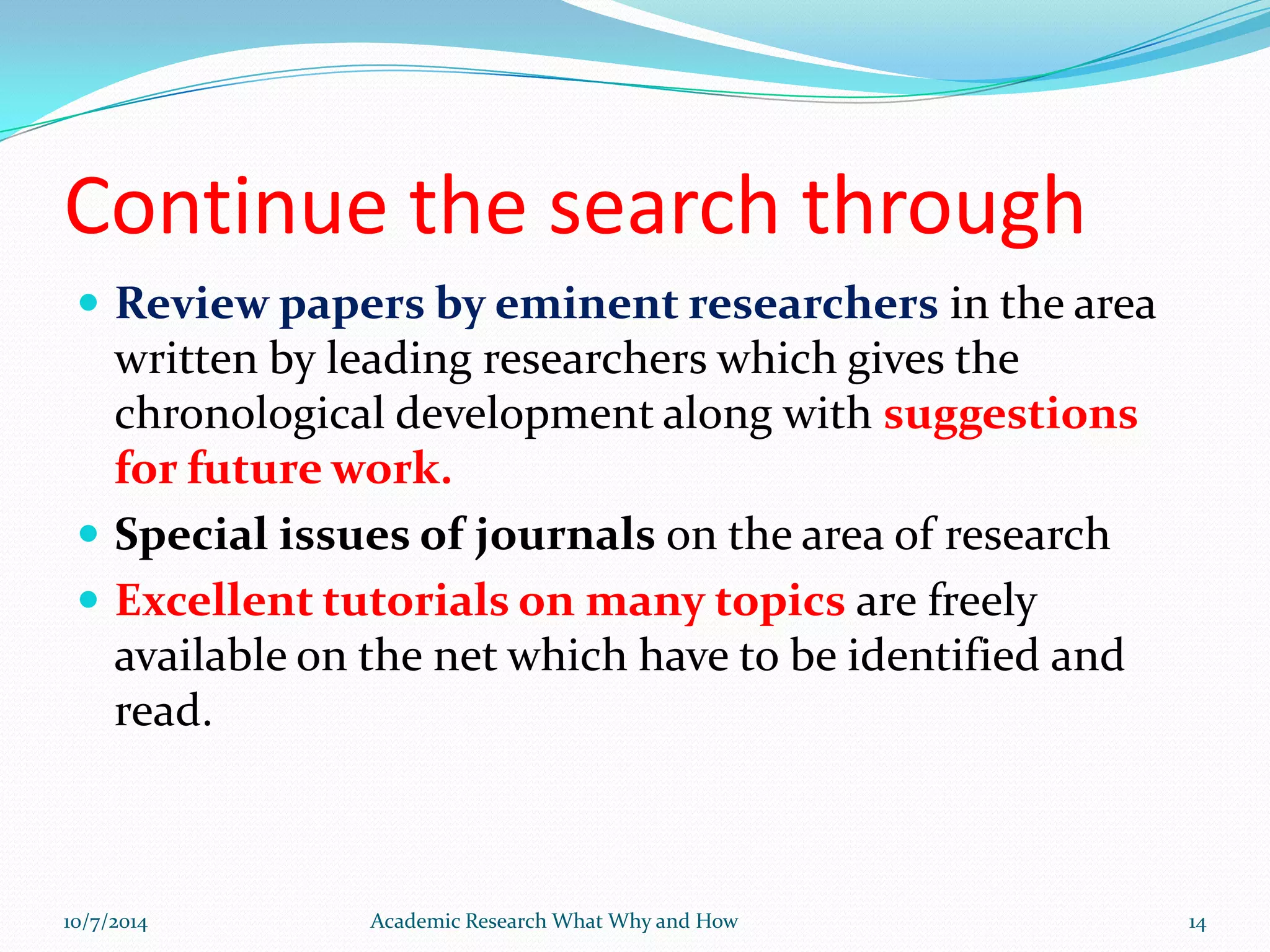 Continue the search through
 Review papers by eminent researchers in the area
written by leading researchers which gives the
chronological development along with suggestions
for future work.
 Special issues of journals on the area of research
 Excellent tutorials on many topics are freely
available on the net which have to be identified and
read.
10/7/2014 Academic Research What Why and How 14
 