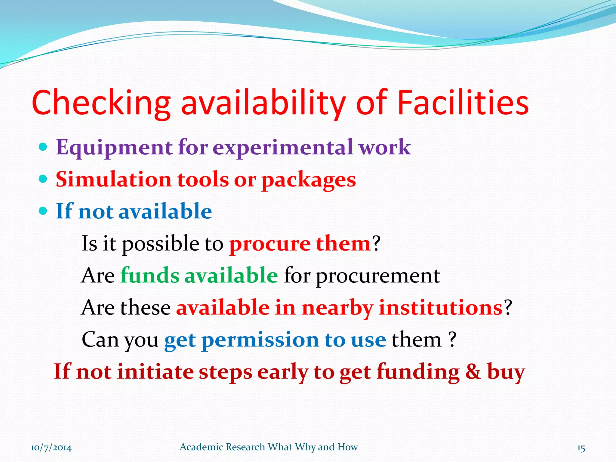 Checking availability of Facilities
 Equipment for experimental work
 Simulation tools or packages
 If not available
Is it possible to procure them?
Are funds available for procurement
Are these available in nearby institutions?
Can you get permission to use them ?
If not initiate steps early to get funding & buy
10/7/2014 Academic Research What Why and How 15
 