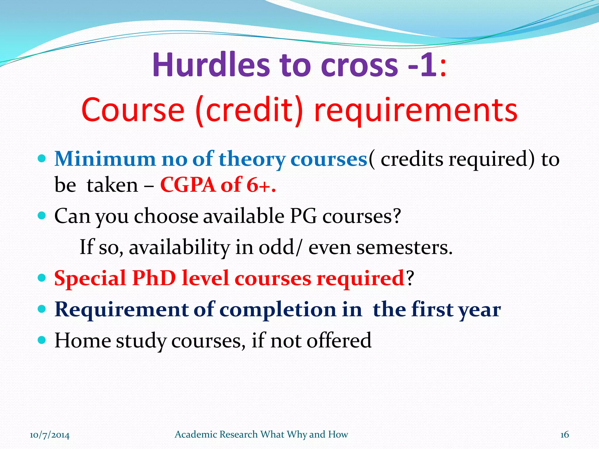 Hurdles to cross -1:
Course (credit) requirements
 Minimum no of theory courses( credits required) to
be taken – CGPA of 6+.
 Can you choose available PG courses?
If so, availability in odd/ even semesters.
 Special PhD level courses required?
 Requirement of completion in the first year
 Home study courses, if not offered
10/7/2014 Academic Research What Why and How 16
 