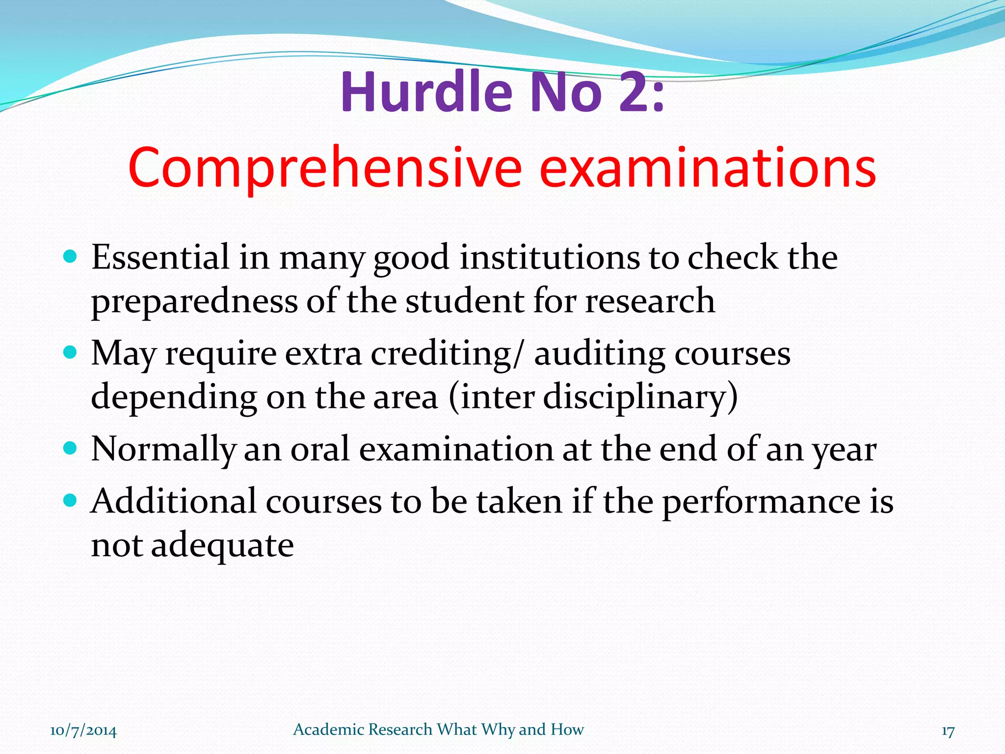 Hurdle No 2:
Comprehensive examinations
 Essential in many good institutions to check the
preparedness of the student for research
 May require extra crediting/ auditing courses
depending on the area (inter disciplinary)
 Normally an oral examination at the end of an year
 Additional courses to be taken if the performance is
not adequate
10/7/2014 Academic Research What Why and How 17
 