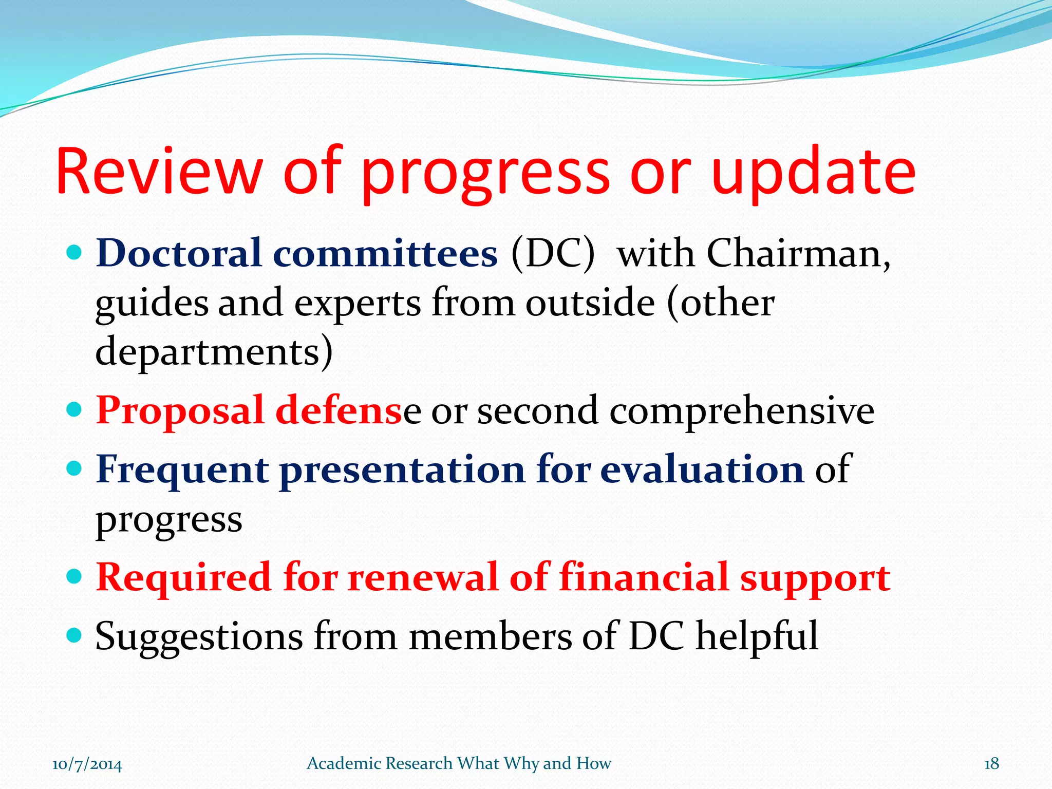Review of progress or update
 Doctoral committees (DC) with Chairman,
guides and experts from outside (other
departments)
 Proposal defense or second comprehensive
 Frequent presentation for evaluation of
progress
 Required for renewal of financial support
 Suggestions from members of DC helpful
10/7/2014 Academic Research What Why and How 18
 