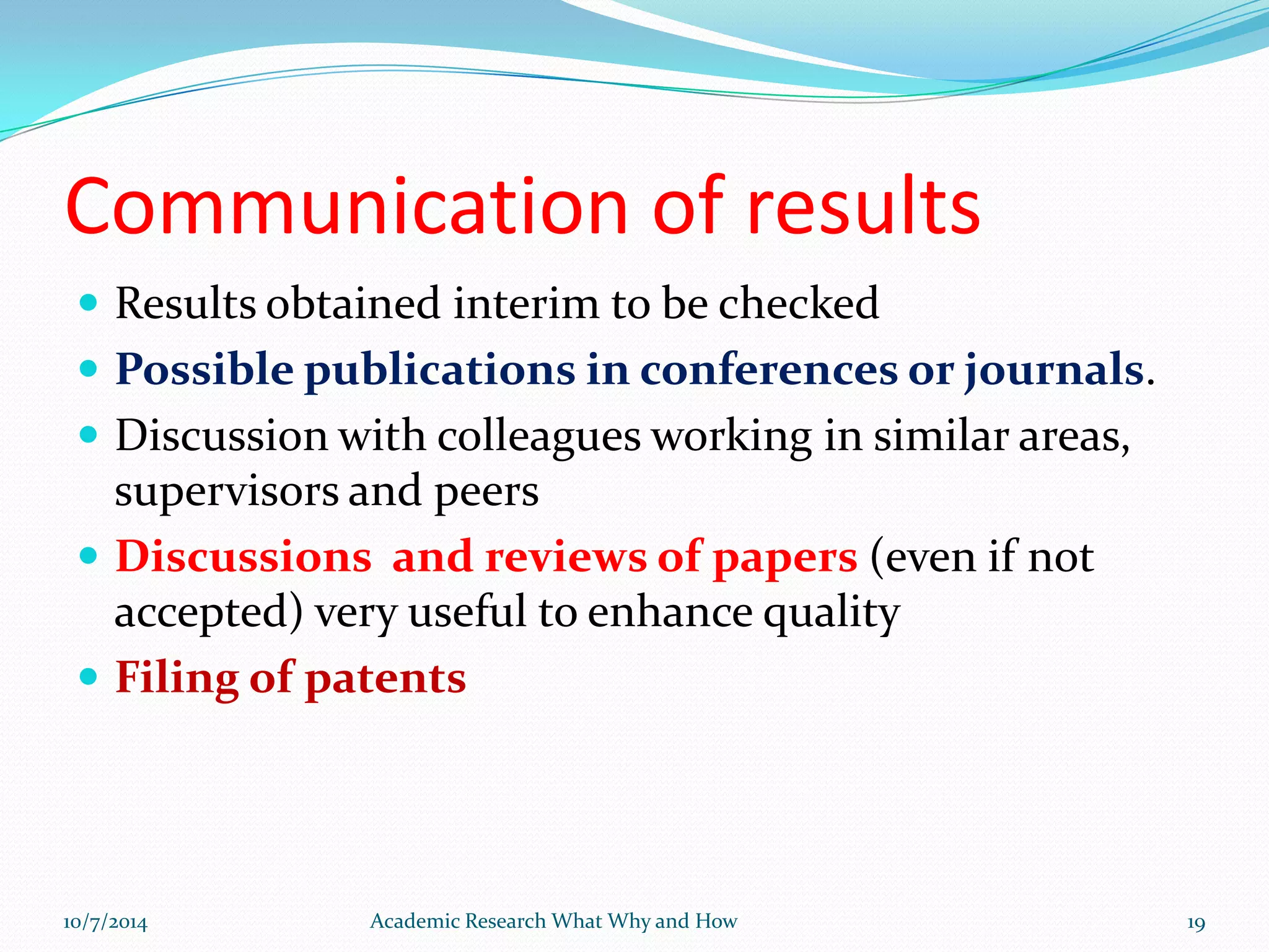 Communication of results
 Results obtained interim to be checked
 Possible publications in conferences or journals.
 Discussion with colleagues working in similar areas,
supervisors and peers
 Discussions and reviews of papers (even if not
accepted) very useful to enhance quality
 Filing of patents
10/7/2014 Academic Research What Why and How 19
 