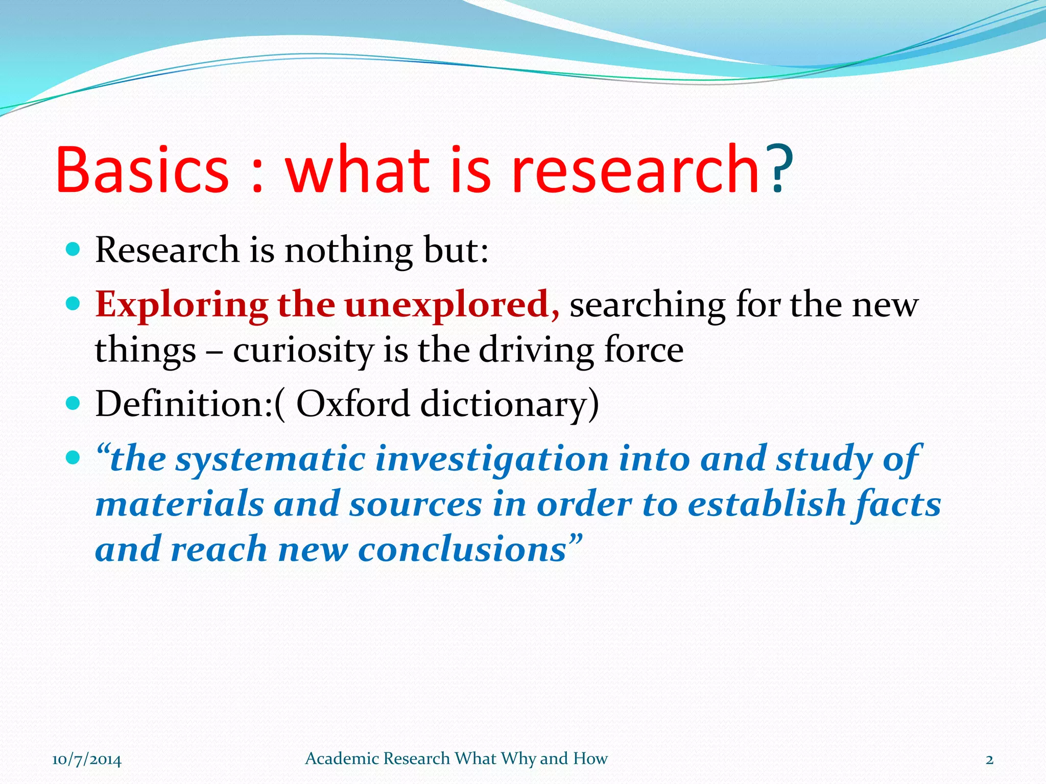 Basics : what is research?
 Research is nothing but:
 Exploring the unexplored, searching for the new
things – curiosity is the driving force
 Definition:( Oxford dictionary)
 “the systematic investigation into and study of
materials and sources in order to establish facts
and reach new conclusions”
10/7/2014 Academic Research What Why and How 2
 