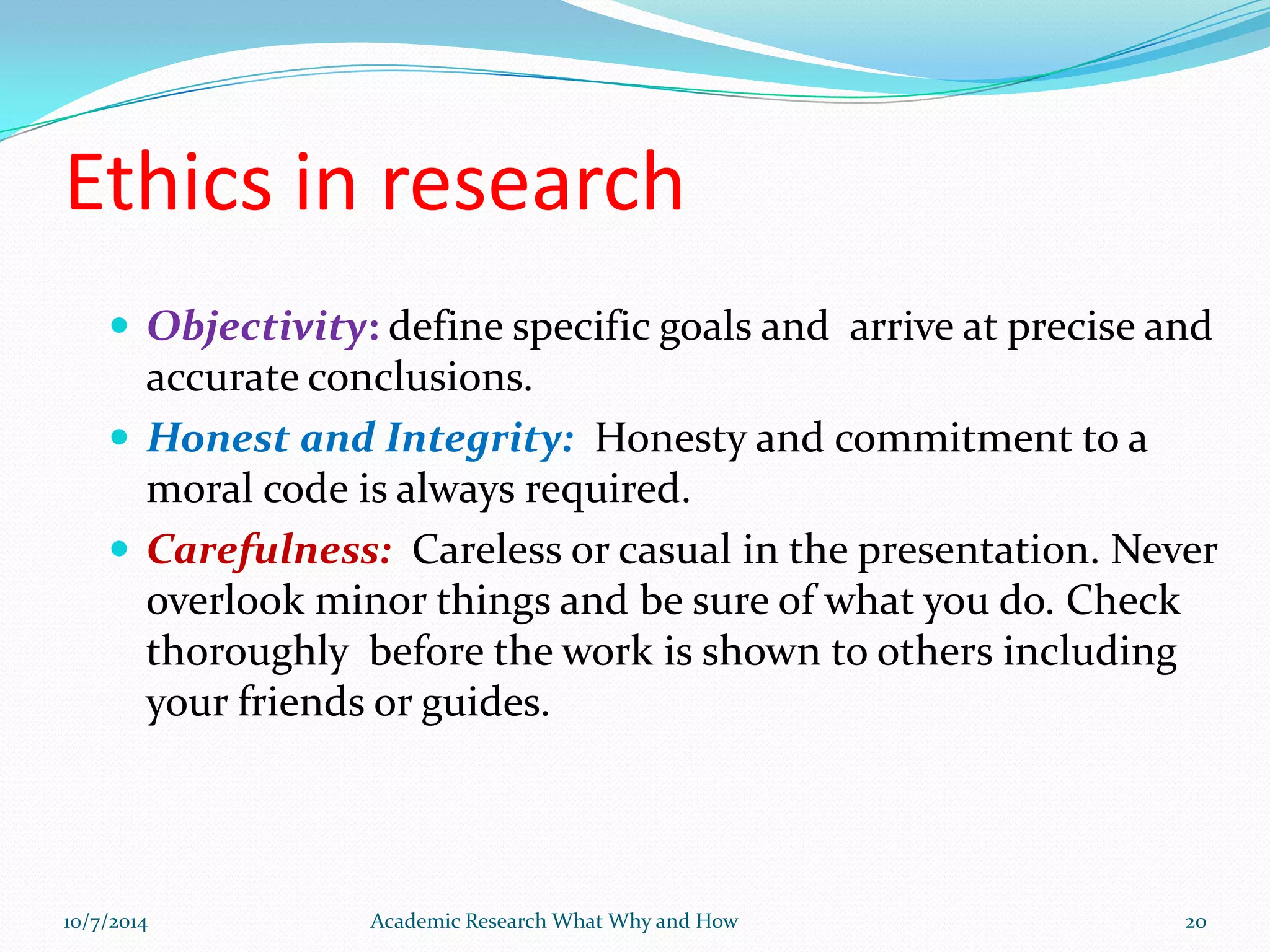 Ethics in research
 Objectivity: define specific goals and arrive at precise and
accurate conclusions.
 Honest and Integrity: Honesty and commitment to a
moral code is always required.
 Carefulness: Careless or casual in the presentation. Never
overlook minor things and be sure of what you do. Check
thoroughly before the work is shown to others including
your friends or guides.
10/7/2014 Academic Research What Why and How 20
 