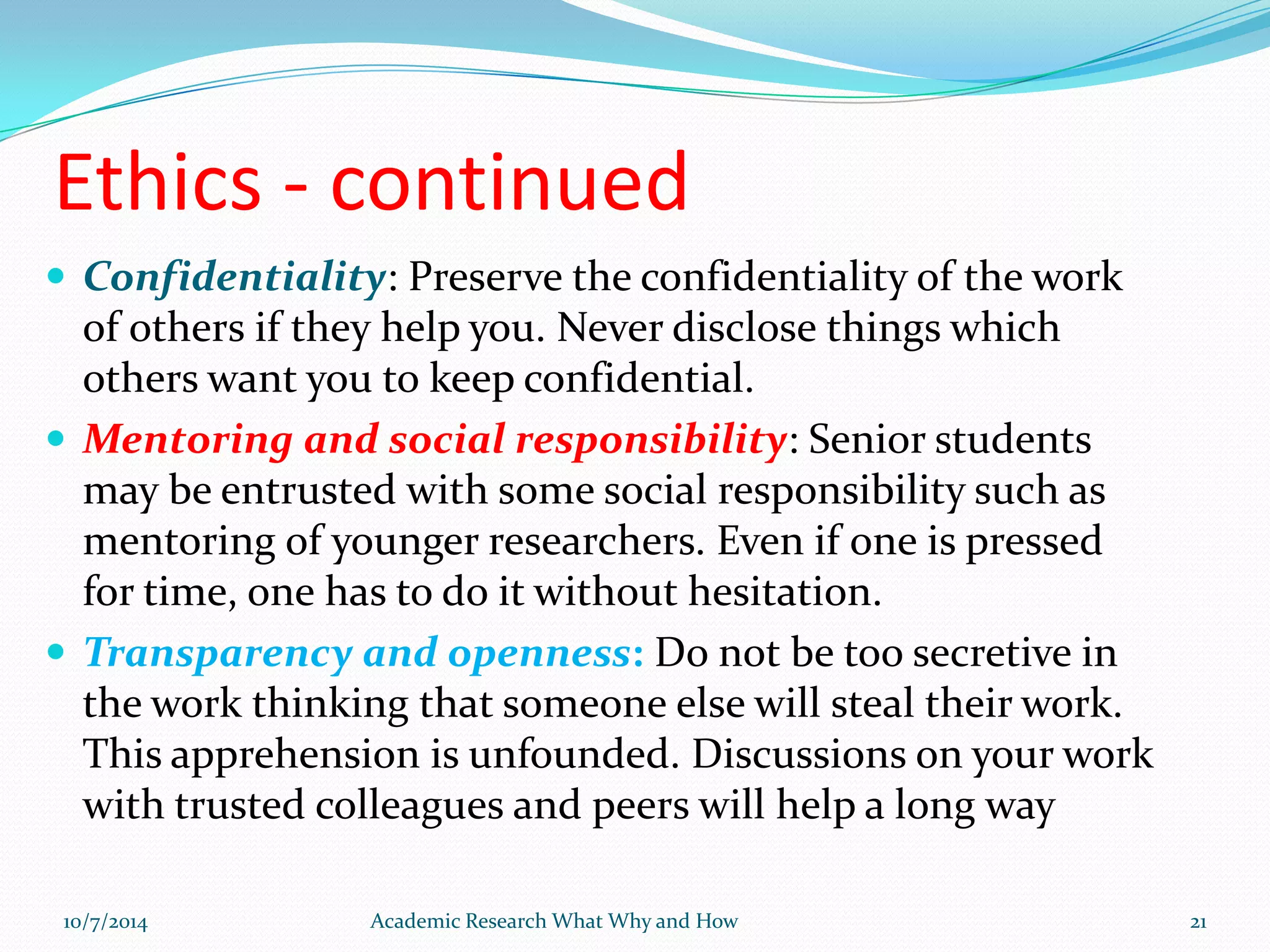 Ethics - continued
 Confidentiality: Preserve the confidentiality of the work
of others if they help you. Never disclose things which
others want you to keep confidential.
 Mentoring and social responsibility: Senior students
may be entrusted with some social responsibility such as
mentoring of younger researchers. Even if one is pressed
for time, one has to do it without hesitation.
 Transparency and openness: Do not be too secretive in
the work thinking that someone else will steal their work.
This apprehension is unfounded. Discussions on your work
with trusted colleagues and peers will help a long way
10/7/2014 Academic Research What Why and How 21
 