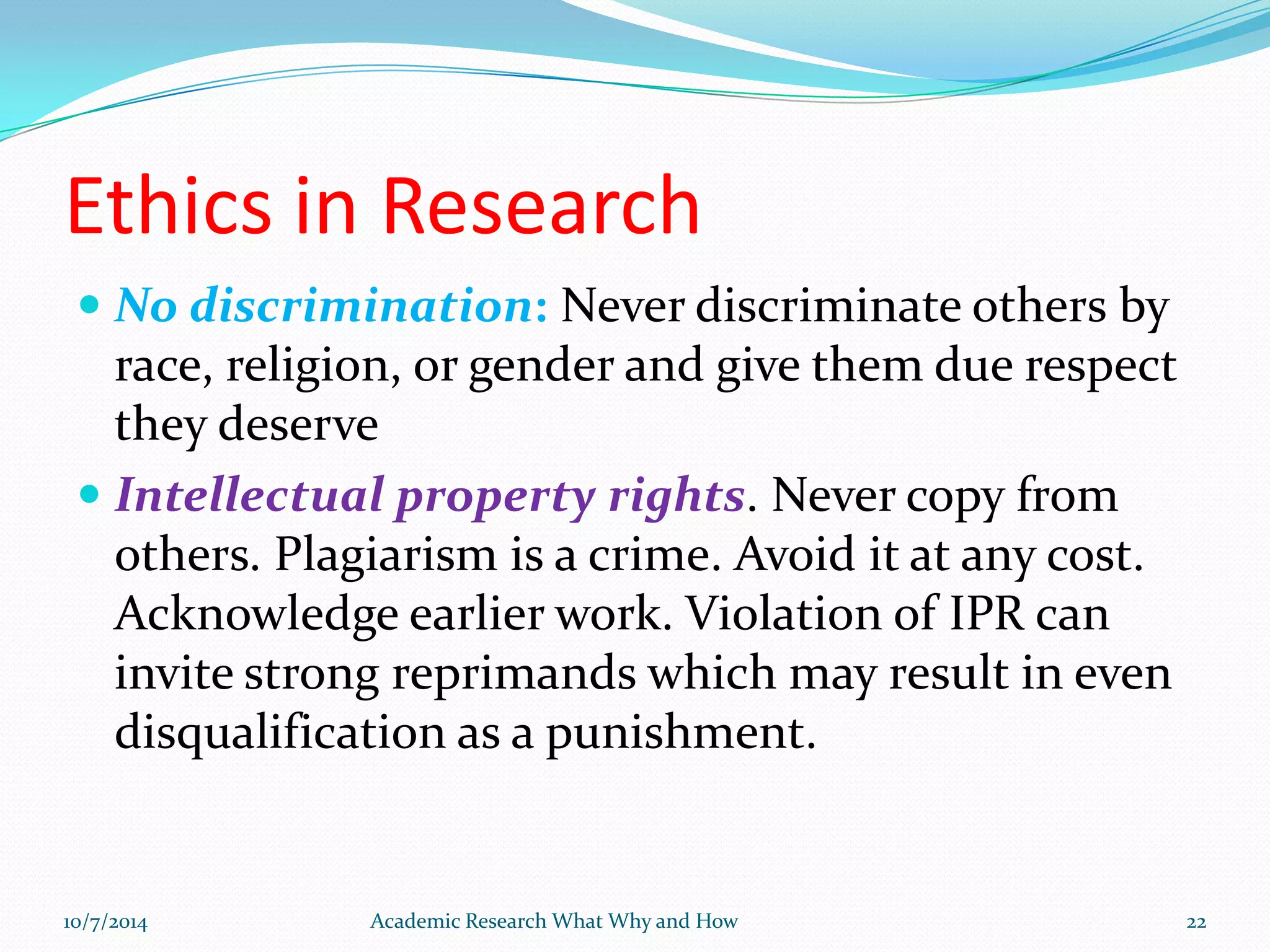 Ethics in Research
 No discrimination: Never discriminate others by
race, religion, or gender and give them due respect
they deserve
 Intellectual property rights. Never copy from
others. Plagiarism is a crime. Avoid it at any cost.
Acknowledge earlier work. Violation of IPR can
invite strong reprimands which may result in even
disqualification as a punishment.
10/7/2014 Academic Research What Why and How 22
 