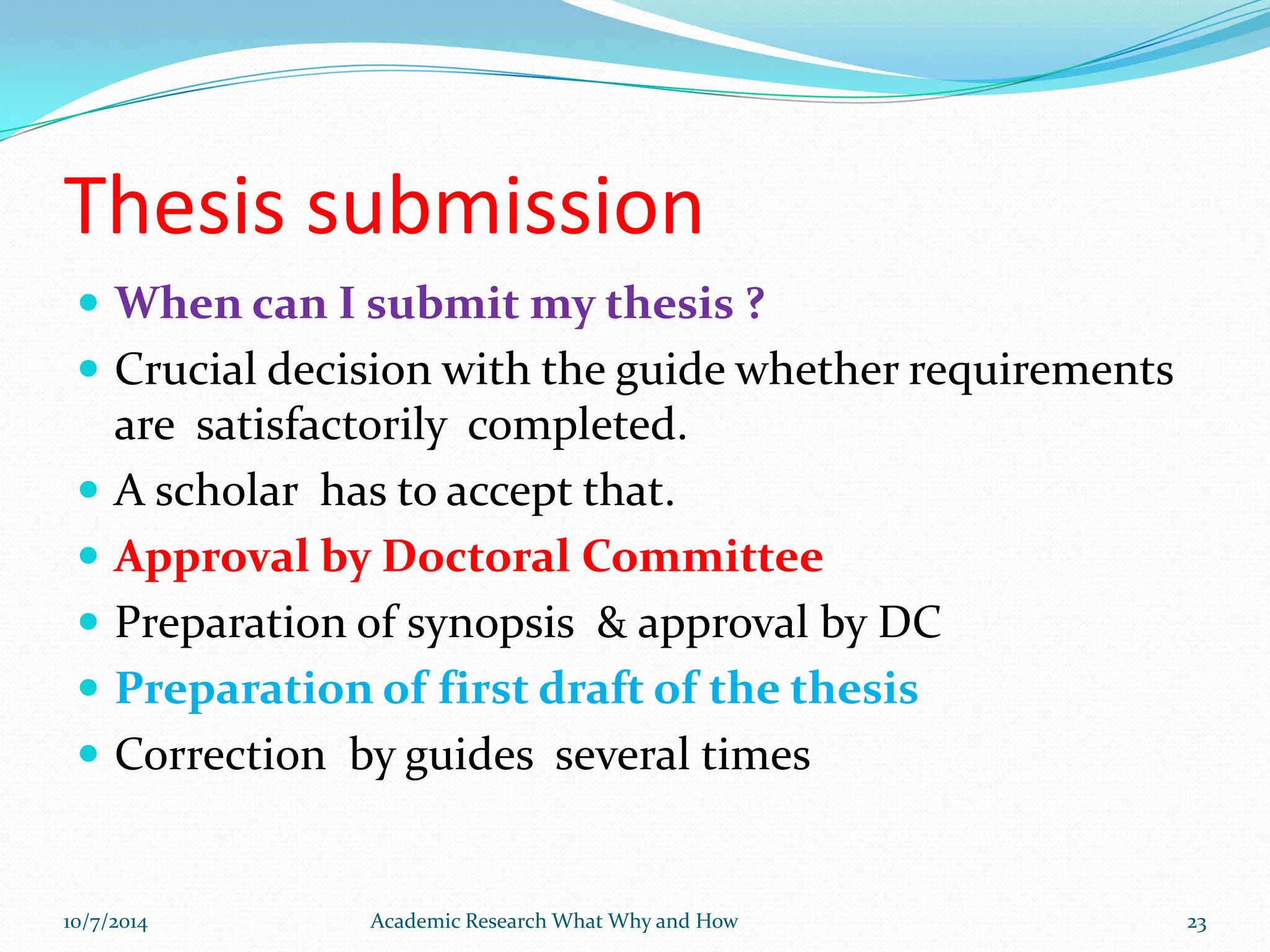 Thesis submission
 When can I submit my thesis ?
 Crucial decision with the guide whether requirements
are satisfactorily completed.
 A scholar has to accept that.
 Approval by Doctoral Committee
 Preparation of synopsis & approval by DC
 Preparation of first draft of the thesis
 Correction by guides several times
10/7/2014 Academic Research What Why and How 23
 