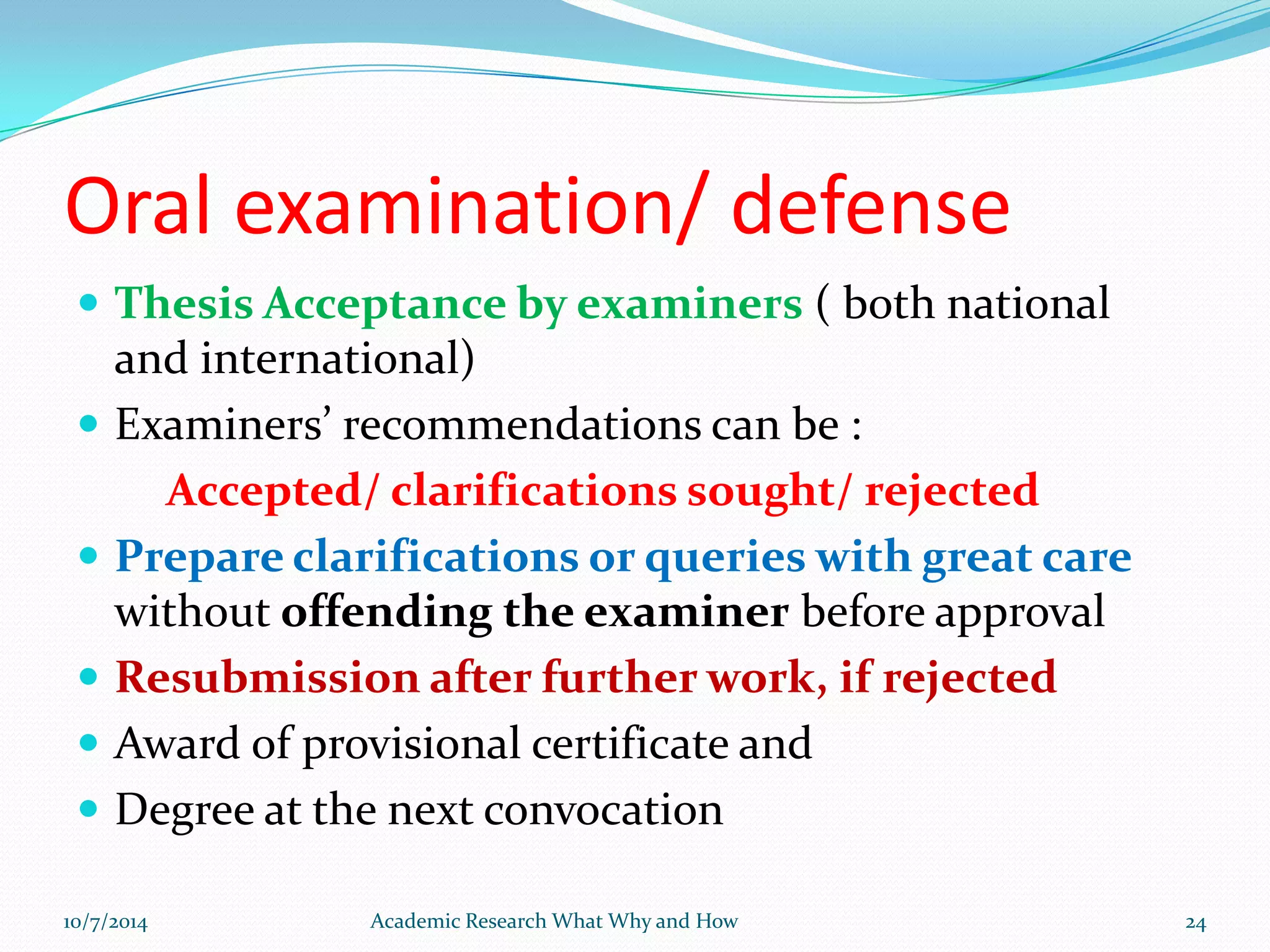 Oral examination/ defense
 Thesis Acceptance by examiners ( both national
and international)
 Examiners’ recommendations can be :
Accepted/ clarifications sought/ rejected
 Prepare clarifications or queries with great care
without offending the examiner before approval
 Resubmission after further work, if rejected
 Award of provisional certificate and
 Degree at the next convocation
10/7/2014 Academic Research What Why and How 24
 
