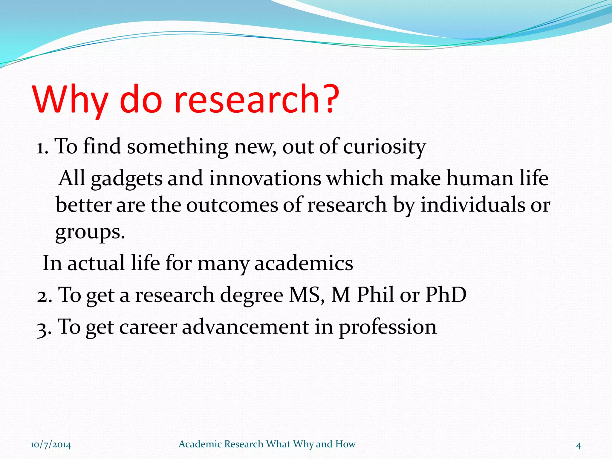 Why do research?
1. To find something new, out of curiosity
All gadgets and innovations which make human life
better are the outcomes of research by individuals or
groups.
In actual life for many academics
2. To get a research degree MS, M Phil or PhD
3. To get career advancement in profession
10/7/2014 Academic Research What Why and How 4
 