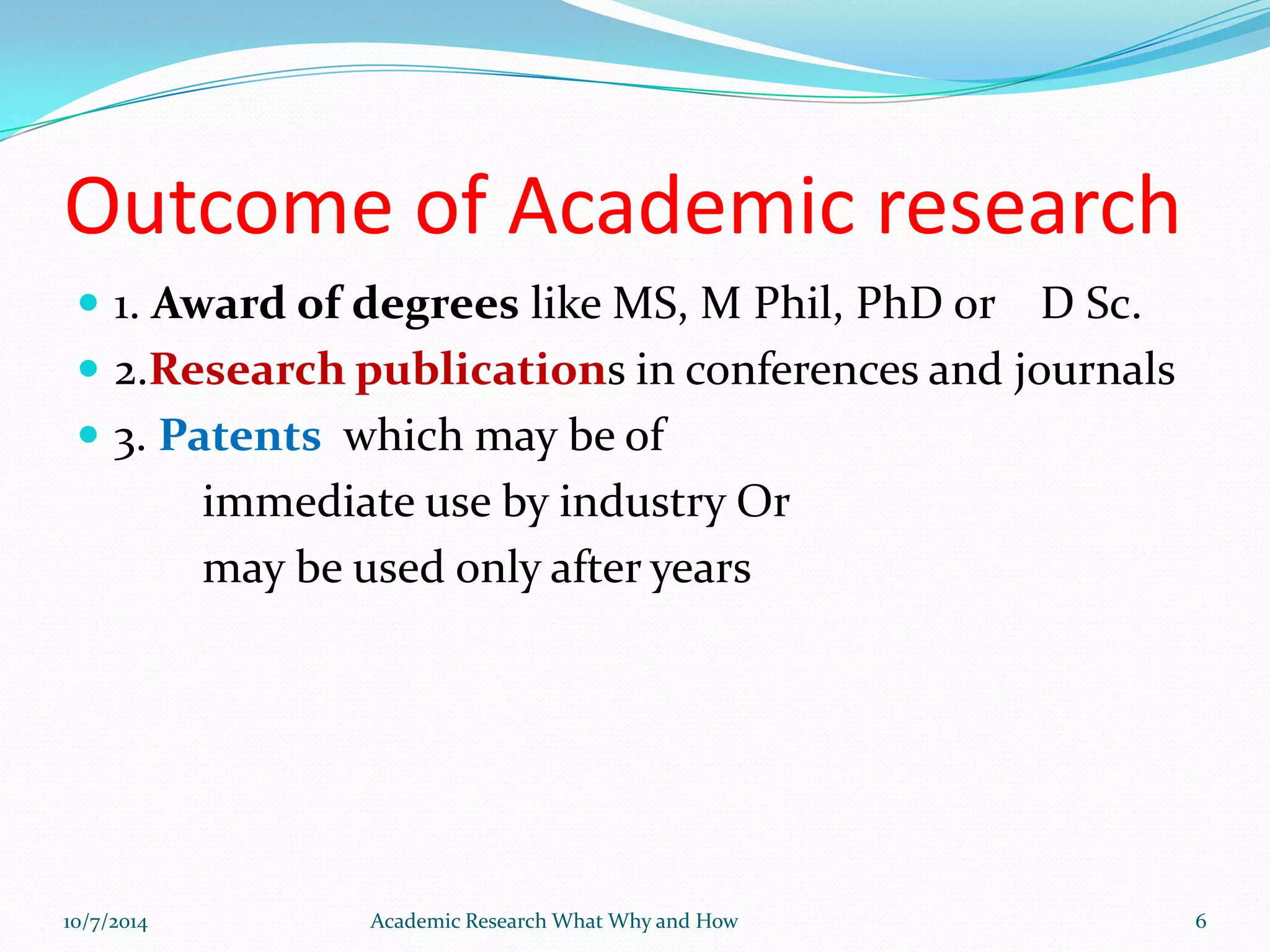 Outcome of Academic research
 1. Award of degrees like MS, M Phil, PhD or D Sc.
 2.Research publications in conferences and journals
 3. Patents which may be of
immediate use by industry Or
may be used only after years
10/7/2014 Academic Research What Why and How 6
 