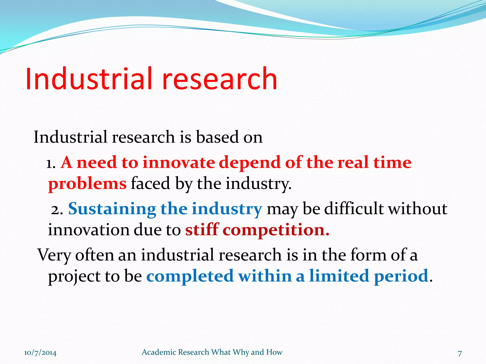 Industrial research
Industrial research is based on
1. A need to innovate depend of the real time
problems faced by the industry.
2. Sustaining the industry may be difficult without
innovation due to stiff competition.
Very often an industrial research is in the form of a
project to be completed within a limited period.
10/7/2014 Academic Research What Why and How 7
 