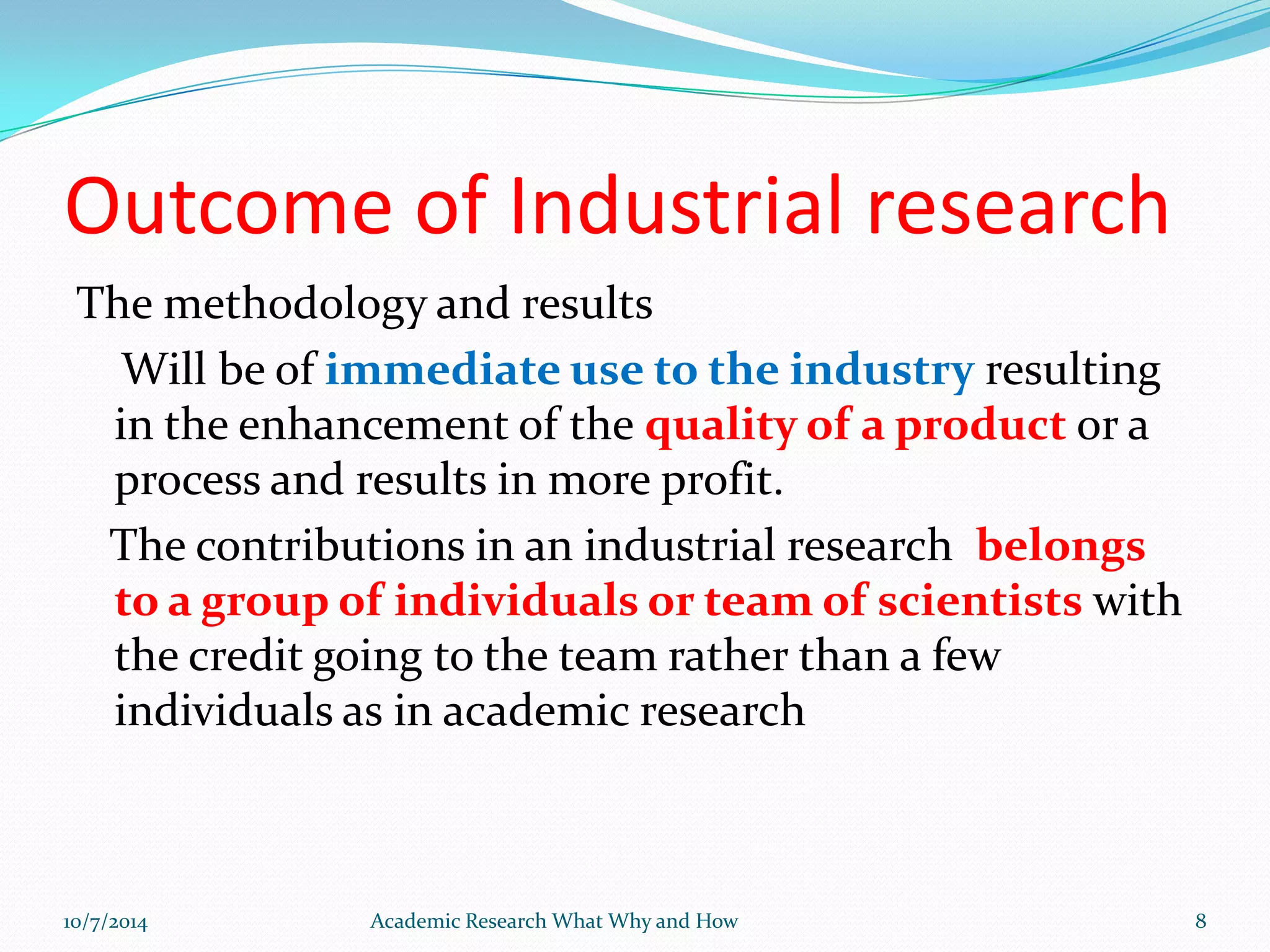 Outcome of Industrial research
The methodology and results
Will be of immediate use to the industry resulting
in the enhancement of the quality of a product or a
process and results in more profit.
The contributions in an industrial research belongs
to a group of individuals or team of scientists with
the credit going to the team rather than a few
individuals as in academic research
10/7/2014 Academic Research What Why and How 8
 