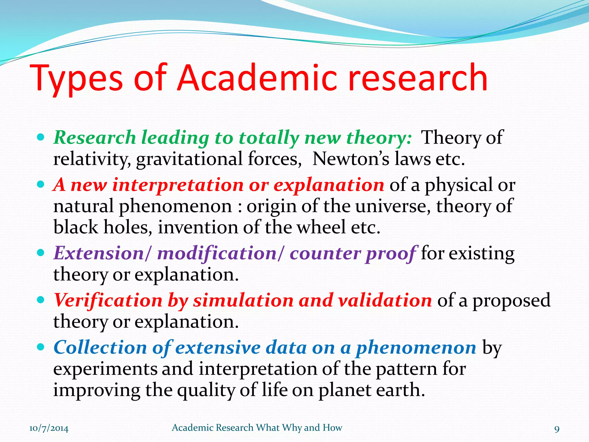 Types of Academic research
 Research leading to totally new theory: Theory of
relativity, gravitational forces, Newton’s laws etc.
 A new interpretation or explanation of a physical or
natural phenomenon : origin of the universe, theory of
black holes, invention of the wheel etc.
 Extension/ modification/ counter proof for existing
theory or explanation.
 Verification by simulation and validation of a proposed
theory or explanation.
 Collection of extensive data on a phenomenon by
experiments and interpretation of the pattern for
improving the quality of life on planet earth.
10/7/2014 Academic Research What Why and How 9
 