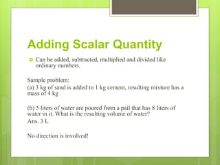 Adding Scalar Quantity
 Can be added, subtracted, multiplied and divided like
ordinary numbers.
Sample problem:
(a) 3 kg of sand is added to 1 kg cement, resulting mixture has a
mass of 4 kg
(b) 5 liters of water are poured from a pail that has 8 liters of
water in it. What is the resulting volume of water?
Ans. 3 L
No direction is involved!
 