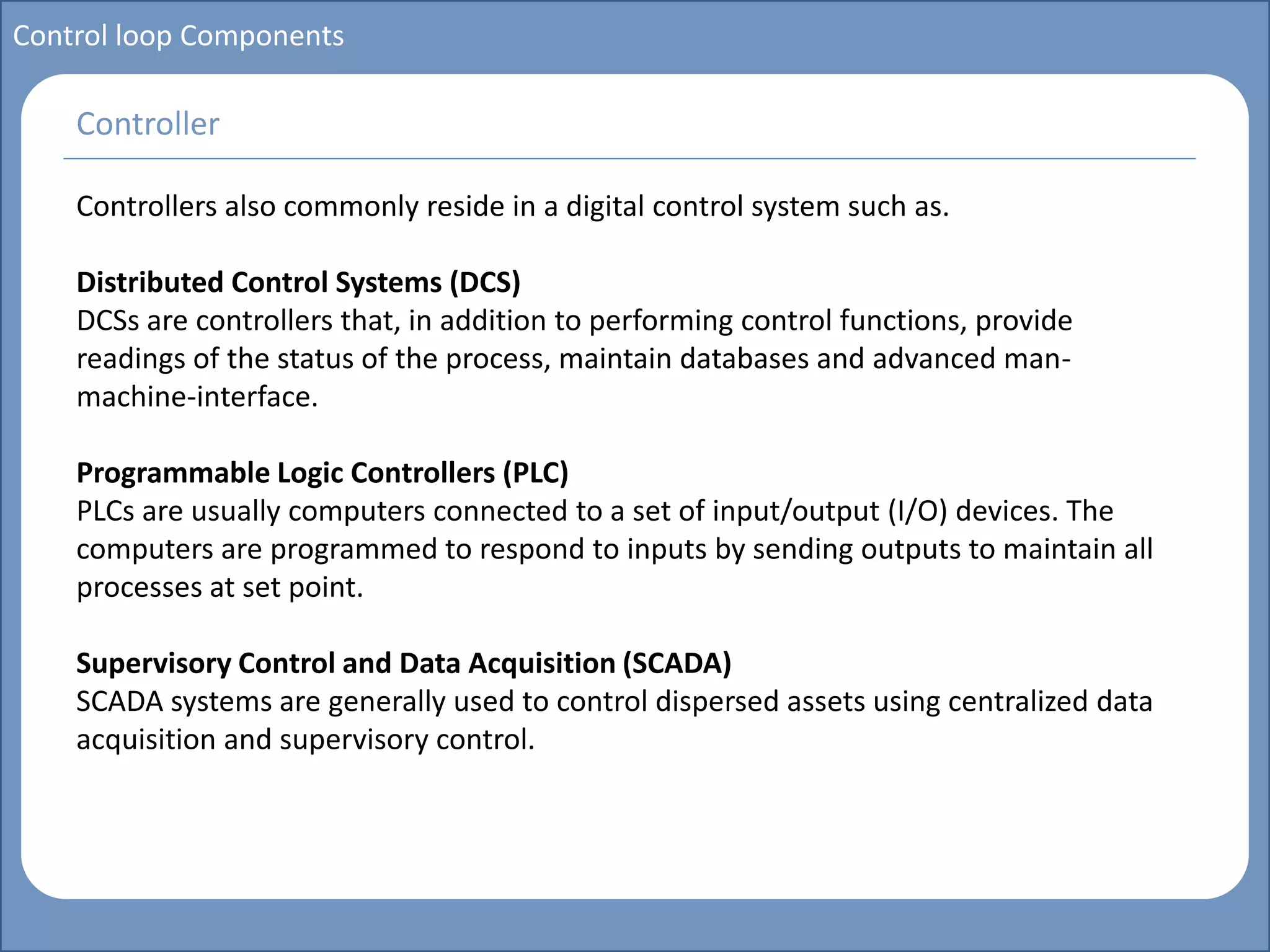 Main title
Write Discussion here
Write title here
Control loop Components
Controllers also commonly reside in a digital control system such as.
Distributed Control Systems (DCS)
DCSs are controllers that, in addition to performing control functions, provide
readings of the status of the process, maintain databases and advanced man-
machine-interface.
Programmable Logic Controllers (PLC)
PLCs are usually computers connected to a set of input/output (I/O) devices. The
computers are programmed to respond to inputs by sending outputs to maintain all
processes at set point.
Supervisory Control and Data Acquisition (SCADA)
SCADA systems are generally used to control dispersed assets using centralized data
acquisition and supervisory control.
Controller
 