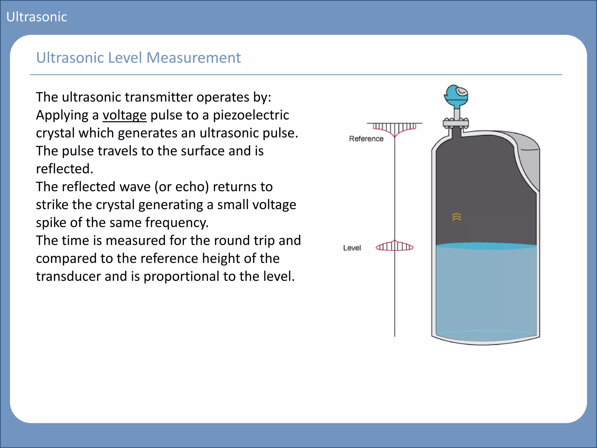 Main title
Write Discussion here
Write title here
Basics of Instrumentation and Control
Course Topics
Introduction to measurements and control concepts
Pressure measurement
Flow measurement
Level measurement
Temperature measurement
Control Valves
Process Control Loops
Control Systems (PLC, DCS, SCADA)
Course Contents
Ultrasonic
The ultrasonic transmitter operates by:
Applying a voltage pulse to a piezoelectric
crystal which generates an ultrasonic pulse.
The pulse travels to the surface and is
reflected.
The reflected wave (or echo) returns to
strike the crystal generating a small voltage
spike of the same frequency.
The time is measured for the round trip and
compared to the reference height of the
transducer and is proportional to the level.
Ultrasonic Level Measurement
 