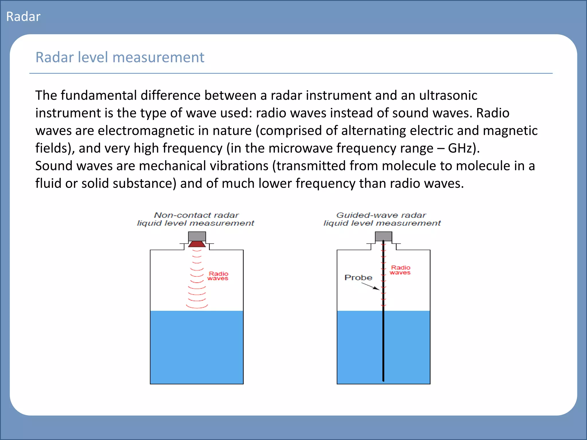 Main title
Write Discussion here
Write title here
Basics of Instrumentation and Control
Course Topics
Introduction to measurements and control concepts
Pressure measurement
Flow measurement
Level measurement
Temperature measurement
Control Valves
Process Control Loops
Control Systems (PLC, DCS, SCADA)
Course Contents
Radar
The fundamental difference between a radar instrument and an ultrasonic
instrument is the type of wave used: radio waves instead of sound waves. Radio
waves are electromagnetic in nature (comprised of alternating electric and magnetic
fields), and very high frequency (in the microwave frequency range – GHz).
Sound waves are mechanical vibrations (transmitted from molecule to molecule in a
fluid or solid substance) and of much lower frequency than radio waves.
Radar level measurement
 