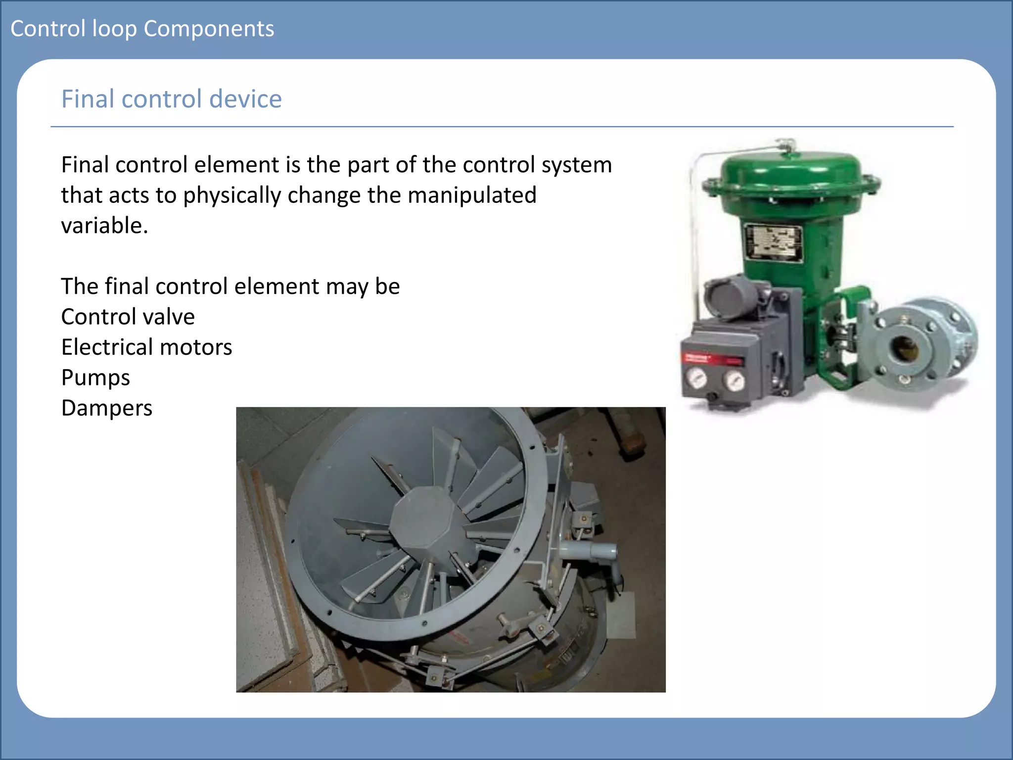 Main title
Write Discussion here
Write title here
Control loop Components
Final control element is the part of the control system
that acts to physically change the manipulated
variable.
The final control element may be
Control valve
Electrical motors
Pumps
Dampers
Final control device
 
