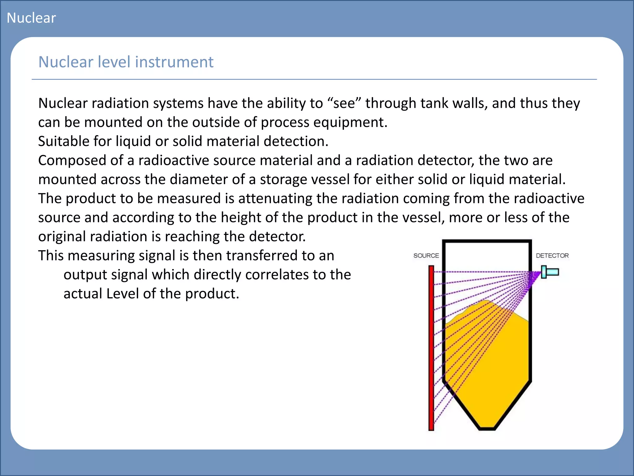 Main title
Write Discussion here
Write title here
Basics of Instrumentation and Control
Course Topics
Introduction to measurements and control concepts
Pressure measurement
Flow measurement
Level measurement
Temperature measurement
Control Valves
Process Control Loops
Control Systems (PLC, DCS, SCADA)
Course Contents
Nuclear
Nuclear radiation systems have the ability to “see” through tank walls, and thus they
can be mounted on the outside of process equipment.
Suitable for liquid or solid material detection.
Composed of a radioactive source material and a radiation detector, the two are
mounted across the diameter of a storage vessel for either solid or liquid material.
The product to be measured is attenuating the radiation coming from the radioactive
source and according to the height of the product in the vessel, more or less of the
original radiation is reaching the detector.
This measuring signal is then transferred to an
output signal which directly correlates to the
actual Level of the product.
Nuclear level instrument
 