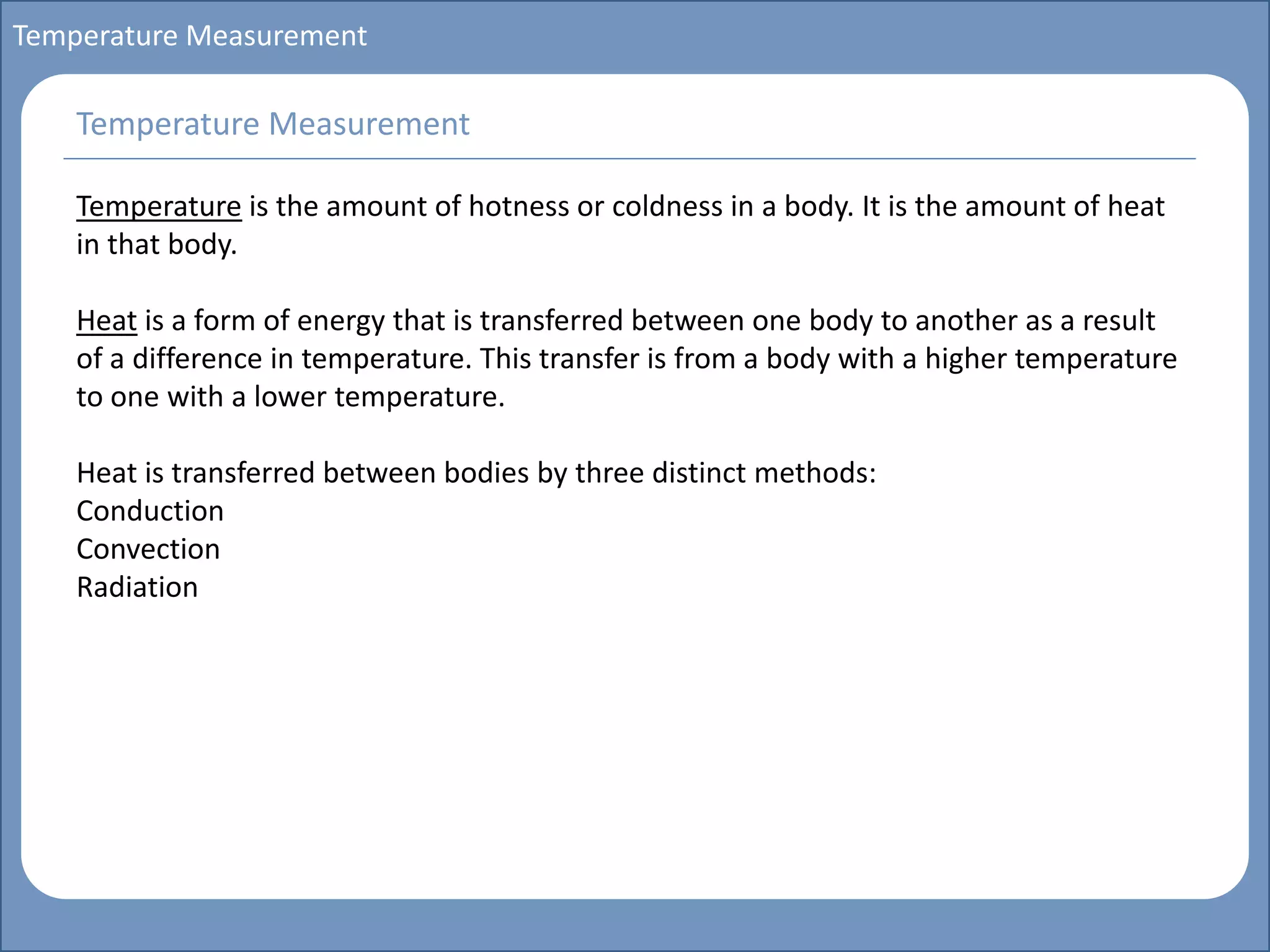 Main title
Write Discussion here
Write title here
Basics of Instrumentation and Control
Course Topics
Introduction to measurements and control concepts
Pressure measurement
Flow measurement
Level measurement
Temperature measurement
Control Valves
Process Control Loops
Control Systems (PLC, DCS, SCADA)
Course Contents
Temperature Measurement
Temperature is the amount of hotness or coldness in a body. It is the amount of heat
in that body.
Heat is a form of energy that is transferred between one body to another as a result
of a difference in temperature. This transfer is from a body with a higher temperature
to one with a lower temperature.
Heat is transferred between bodies by three distinct methods:
Conduction
Convection
Radiation
Temperature Measurement
 