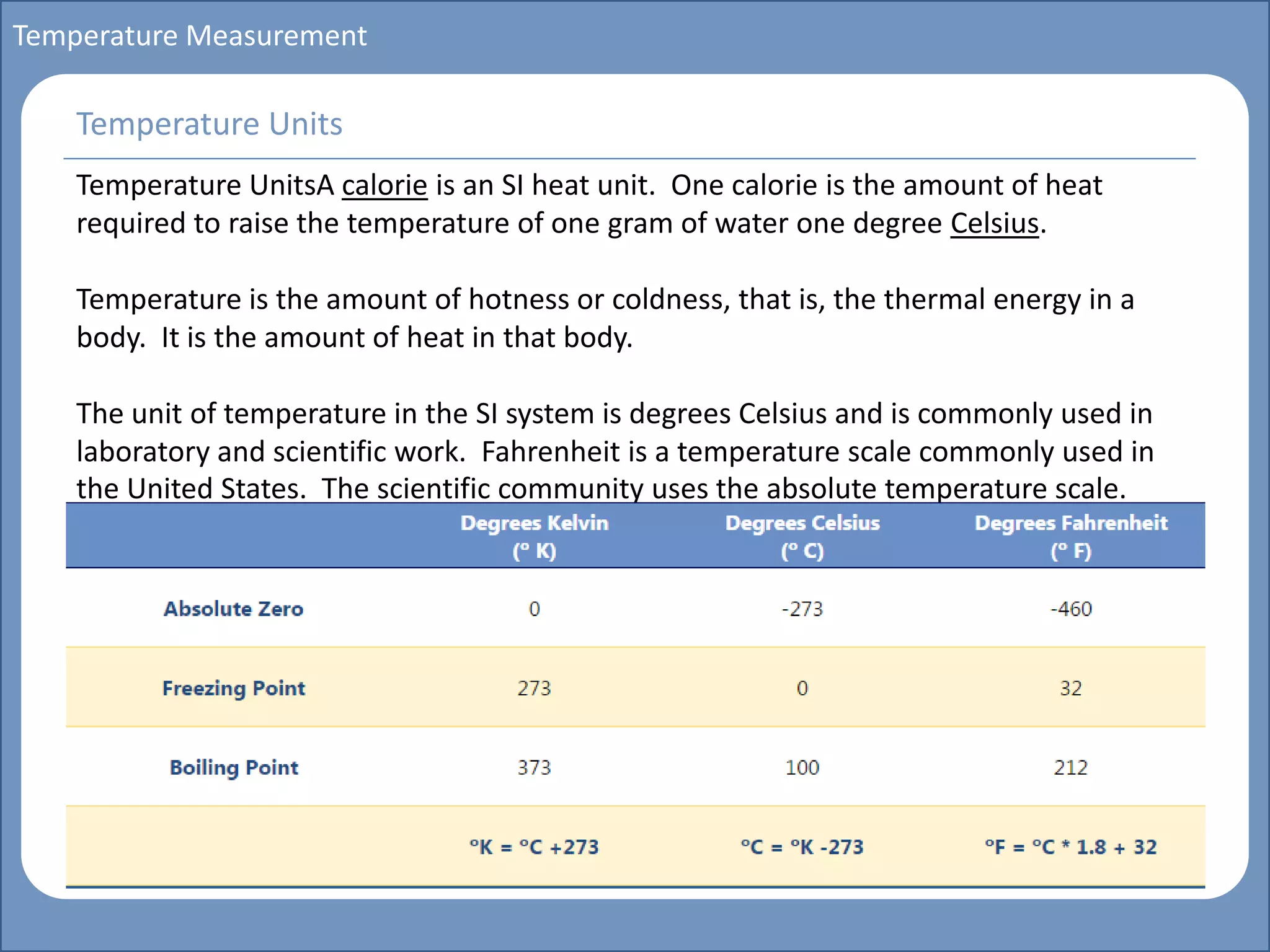 Main title
Write Discussion here
Write title here
Basics of Instrumentation and Control
Course Topics
Introduction to measurements and control concepts
Pressure measurement
Flow measurement
Level measurement
Temperature measurement
Control Valves
Process Control Loops
Control Systems (PLC, DCS, SCADA)
Course Contents
Temperature Measurement
Temperature UnitsA calorie is an SI heat unit. One calorie is the amount of heat
required to raise the temperature of one gram of water one degree Celsius.
Temperature is the amount of hotness or coldness, that is, the thermal energy in a
body. It is the amount of heat in that body.
The unit of temperature in the SI system is degrees Celsius and is commonly used in
laboratory and scientific work. Fahrenheit is a temperature scale commonly used in
the United States. The scientific community uses the absolute temperature scale.
Temperature Units
 