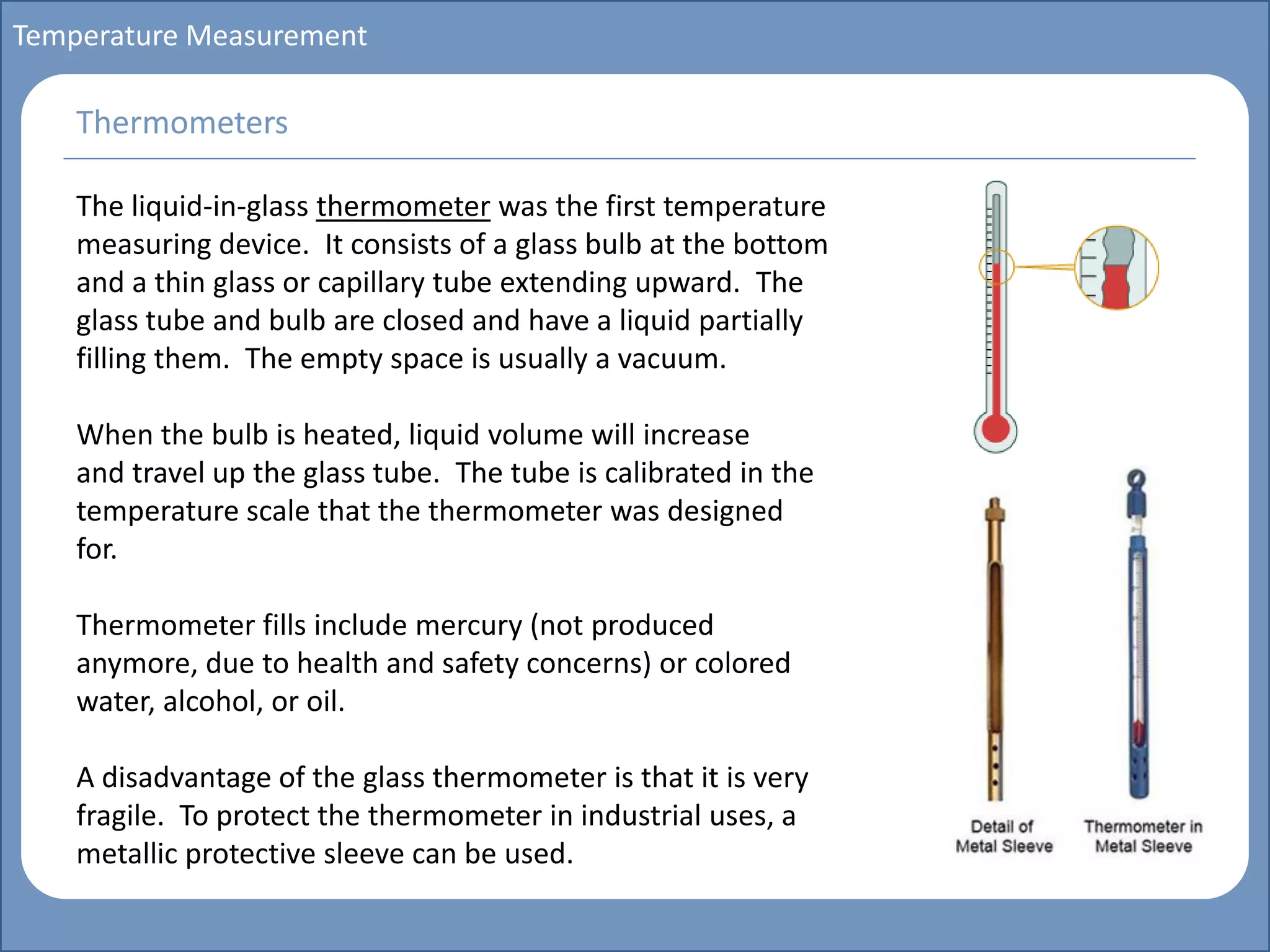 Main title
Write Discussion here
Write title here
Basics of Instrumentation and Control
Course Topics
Introduction to measurements and control concepts
Pressure measurement
Flow measurement
Level measurement
Temperature measurement
Control Valves
Process Control Loops
Control Systems (PLC, DCS, SCADA)
Course Contents
Temperature Measurement
The liquid-in-glass thermometer was the first temperature
measuring device. It consists of a glass bulb at the bottom
and a thin glass or capillary tube extending upward. The
glass tube and bulb are closed and have a liquid partially
filling them. The empty space is usually a vacuum.
When the bulb is heated, liquid volume will increase
and travel up the glass tube. The tube is calibrated in the
temperature scale that the thermometer was designed
for.
Thermometer fills include mercury (not produced
anymore, due to health and safety concerns) or colored
water, alcohol, or oil.
A disadvantage of the glass thermometer is that it is very
fragile. To protect the thermometer in industrial uses, a
metallic protective sleeve can be used.
Thermometers
 