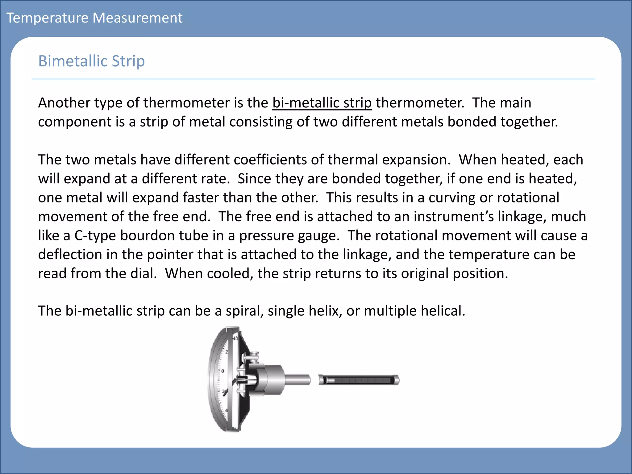 Main title
Write Discussion here
Write title here
Basics of Instrumentation and Control
Course Topics
Introduction to measurements and control concepts
Pressure measurement
Flow measurement
Level measurement
Temperature measurement
Control Valves
Process Control Loops
Control Systems (PLC, DCS, SCADA)
Course Contents
Temperature Measurement
Another type of thermometer is the bi-metallic strip thermometer. The main
component is a strip of metal consisting of two different metals bonded together.
The two metals have different coefficients of thermal expansion. When heated, each
will expand at a different rate. Since they are bonded together, if one end is heated,
one metal will expand faster than the other. This results in a curving or rotational
movement of the free end. The free end is attached to an instrument’s linkage, much
like a C-type bourdon tube in a pressure gauge. The rotational movement will cause a
deflection in the pointer that is attached to the linkage, and the temperature can be
read from the dial. When cooled, the strip returns to its original position.
The bi-metallic strip can be a spiral, single helix, or multiple helical.
Bimetallic Strip
 