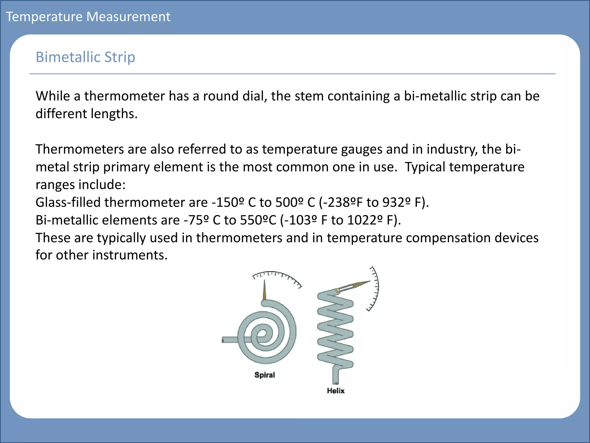 Main title
Write Discussion here
Write title here
Basics of Instrumentation and Control
Course Topics
Introduction to measurements and control concepts
Pressure measurement
Flow measurement
Level measurement
Temperature measurement
Control Valves
Process Control Loops
Control Systems (PLC, DCS, SCADA)
Course Contents
Temperature Measurement
While a thermometer has a round dial, the stem containing a bi-metallic strip can be
different lengths.
Thermometers are also referred to as temperature gauges and in industry, the bi-
metal strip primary element is the most common one in use. Typical temperature
ranges include:
Glass-filled thermometer are -150º C to 500º C (-238ºF to 932º F).
Bi-metallic elements are -75º C to 550ºC (-103º F to 1022º F).
These are typically used in thermometers and in temperature compensation devices
for other instruments.
Bimetallic Strip
 