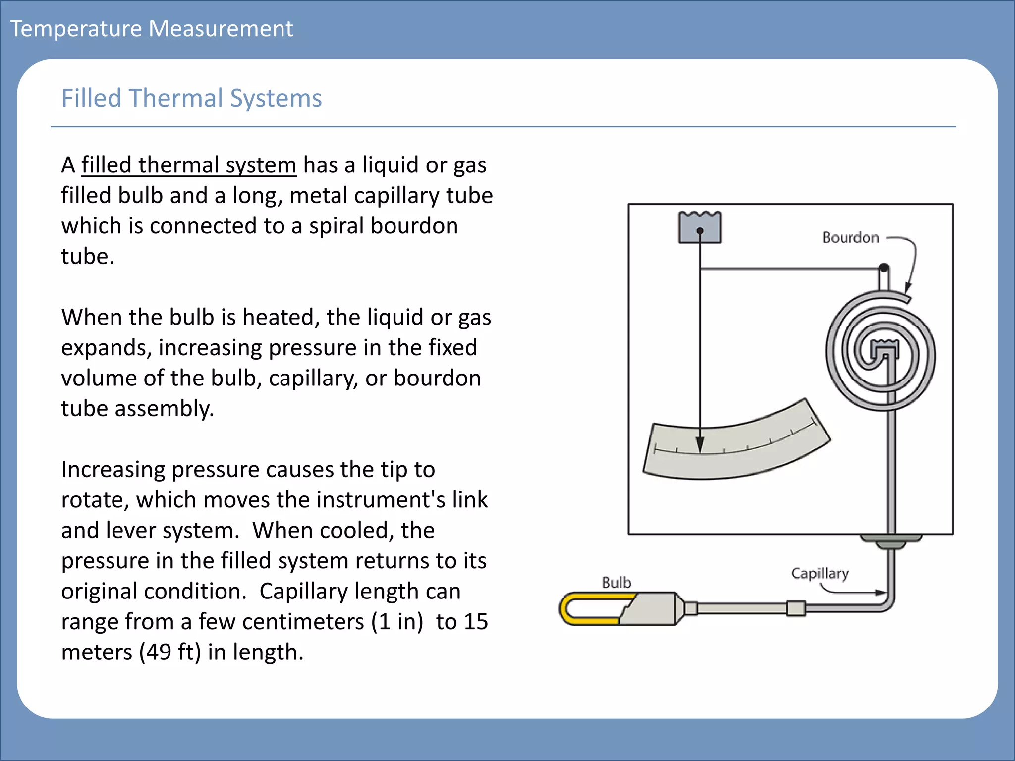 Main title
Write Discussion here
Write title here
Basics of Instrumentation and Control
Course Topics
Introduction to measurements and control concepts
Pressure measurement
Flow measurement
Level measurement
Temperature measurement
Control Valves
Process Control Loops
Control Systems (PLC, DCS, SCADA)
Course Contents
Temperature Measurement
A filled thermal system has a liquid or gas
filled bulb and a long, metal capillary tube
which is connected to a spiral bourdon
tube.
When the bulb is heated, the liquid or gas
expands, increasing pressure in the fixed
volume of the bulb, capillary, or bourdon
tube assembly.
Increasing pressure causes the tip to
rotate, which moves the instrument's link
and lever system. When cooled, the
pressure in the filled system returns to its
original condition. Capillary length can
range from a few centimeters (1 in) to 15
meters (49 ft) in length.
Filled Thermal Systems
 
