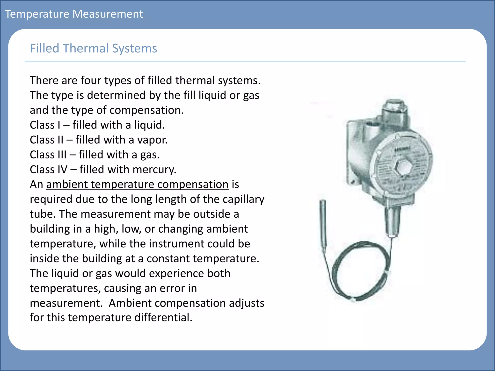 Main title
Write Discussion here
Write title here
Basics of Instrumentation and Control
Course Topics
Introduction to measurements and control concepts
Pressure measurement
Flow measurement
Level measurement
Temperature measurement
Control Valves
Process Control Loops
Control Systems (PLC, DCS, SCADA)
Course Contents
Temperature Measurement
There are four types of filled thermal systems.
The type is determined by the fill liquid or gas
and the type of compensation.
Class I – filled with a liquid.
Class II – filled with a vapor.
Class III – filled with a gas.
Class IV – filled with mercury.
An ambient temperature compensation is
required due to the long length of the capillary
tube. The measurement may be outside a
building in a high, low, or changing ambient
temperature, while the instrument could be
inside the building at a constant temperature.
The liquid or gas would experience both
temperatures, causing an error in
measurement. Ambient compensation adjusts
for this temperature differential.
Filled Thermal Systems
 