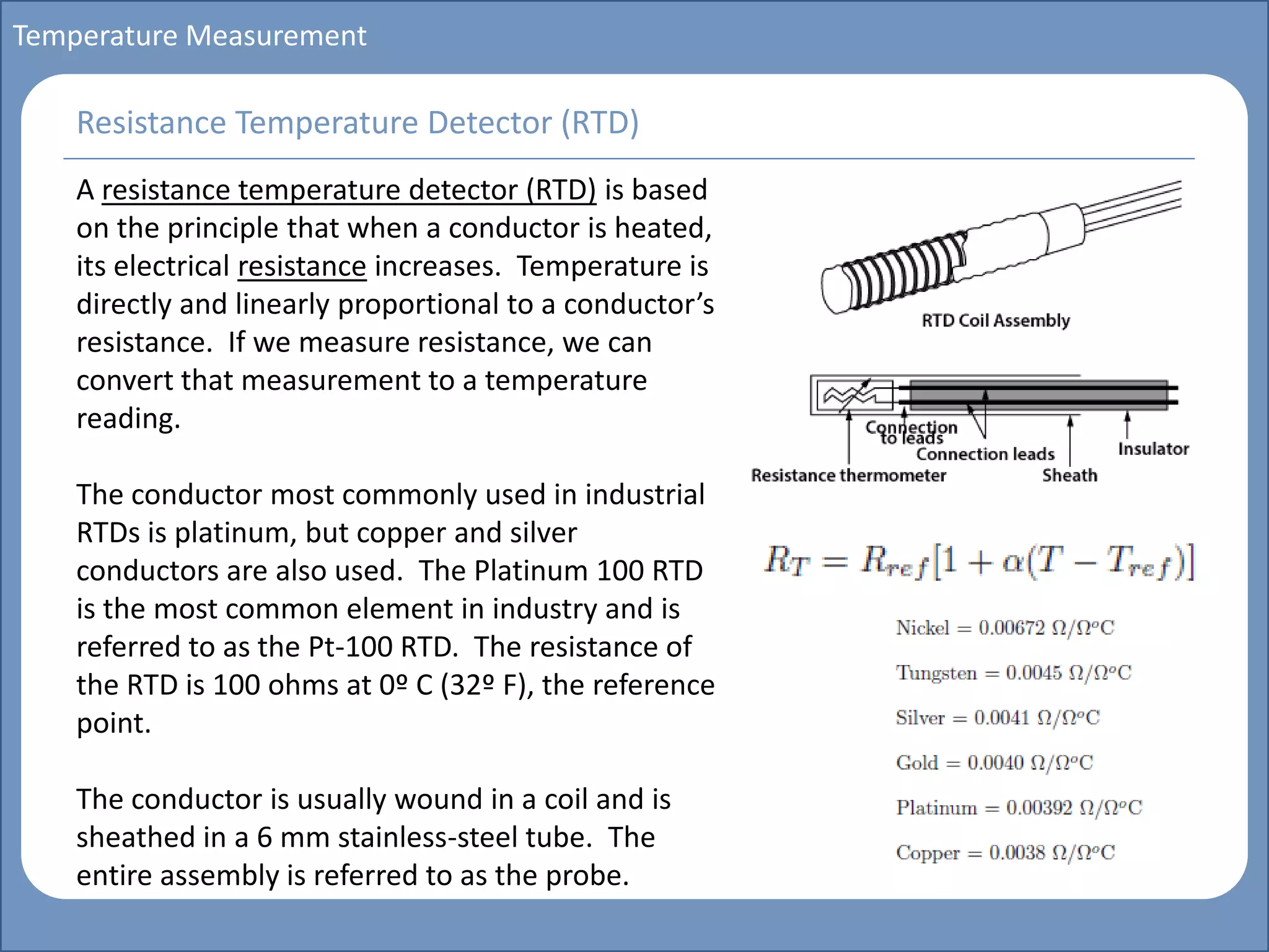 Main title
Write Discussion here
Write title here
Basics of Instrumentation and Control
Course Topics
Introduction to measurements and control concepts
Pressure measurement
Flow measurement
Level measurement
Temperature measurement
Control Valves
Process Control Loops
Control Systems (PLC, DCS, SCADA)
Course Contents
Temperature Measurement
A resistance temperature detector (RTD) is based
on the principle that when a conductor is heated,
its electrical resistance increases. Temperature is
directly and linearly proportional to a conductor’s
resistance. If we measure resistance, we can
convert that measurement to a temperature
reading.
The conductor most commonly used in industrial
RTDs is platinum, but copper and silver
conductors are also used. The Platinum 100 RTD
is the most common element in industry and is
referred to as the Pt-100 RTD. The resistance of
the RTD is 100 ohms at 0º C (32º F), the reference
point.
The conductor is usually wound in a coil and is
sheathed in a 6 mm stainless-steel tube. The
entire assembly is referred to as the probe.
Resistance Temperature Detector (RTD)
 