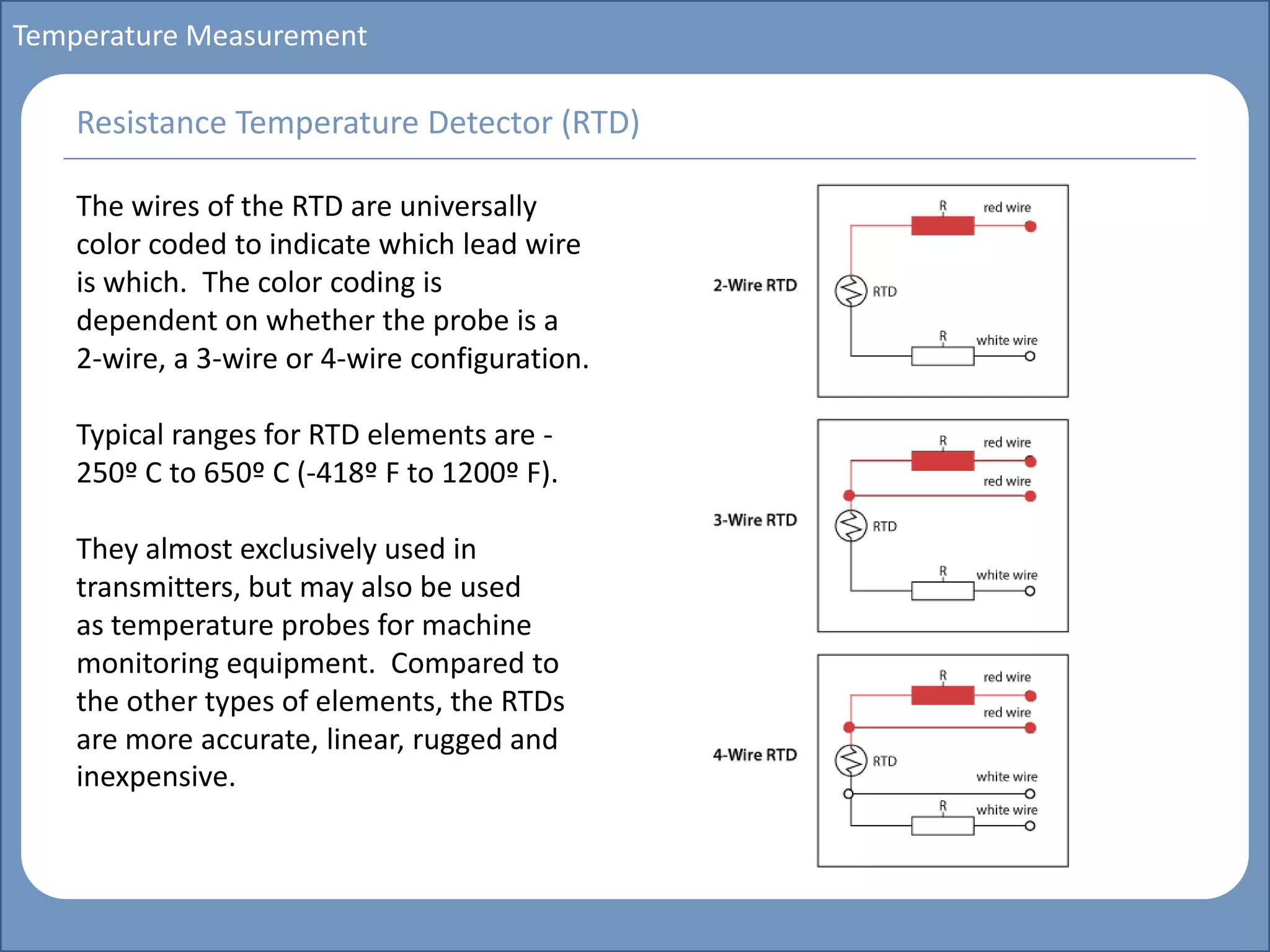 Main title
Write Discussion here
Write title here
Basics of Instrumentation and Control
Course Topics
Introduction to measurements and control concepts
Pressure measurement
Flow measurement
Level measurement
Temperature measurement
Control Valves
Process Control Loops
Control Systems (PLC, DCS, SCADA)
Course Contents
Temperature Measurement
The wires of the RTD are universally
color coded to indicate which lead wire
is which. The color coding is
dependent on whether the probe is a
2-wire, a 3-wire or 4-wire configuration.
Typical ranges for RTD elements are -
250º C to 650º C (-418º F to 1200º F).
They almost exclusively used in
transmitters, but may also be used
as temperature probes for machine
monitoring equipment. Compared to
the other types of elements, the RTDs
are more accurate, linear, rugged and
inexpensive.
Resistance Temperature Detector (RTD)
 