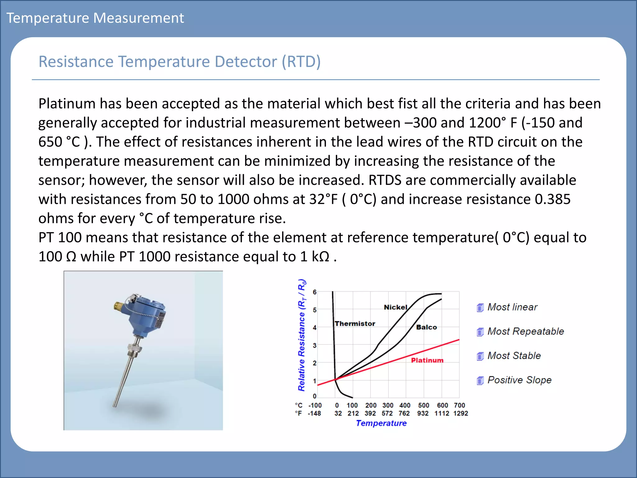 Main title
Write Discussion here
Write title here
Basics of Instrumentation and Control
Course Topics
Introduction to measurements and control concepts
Pressure measurement
Flow measurement
Level measurement
Temperature measurement
Control Valves
Process Control Loops
Control Systems (PLC, DCS, SCADA)
Course Contents
Temperature Measurement
Platinum has been accepted as the material which best fist all the criteria and has been
generally accepted for industrial measurement between –300 and 1200° F (-150 and
650 °C ). The effect of resistances inherent in the lead wires of the RTD circuit on the
temperature measurement can be minimized by increasing the resistance of the
sensor; however, the sensor will also be increased. RTDS are commercially available
with resistances from 50 to 1000 ohms at 32°F ( 0°C) and increase resistance 0.385
ohms for every °C of temperature rise.
PT 100 means that resistance of the element at reference temperature( 0°C) equal to
100 Ω while PT 1000 resistance equal to 1 kΩ .
Resistance Temperature Detector (RTD)
 
