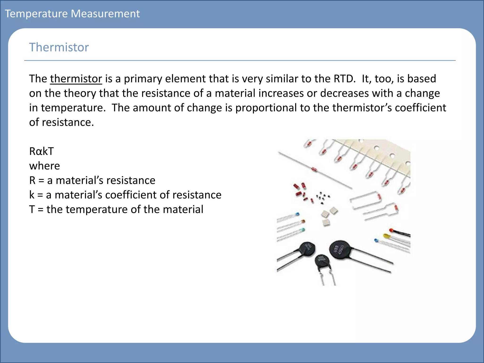 Main title
Write Discussion here
Write title here
Basics of Instrumentation and Control
Course Topics
Introduction to measurements and control concepts
Pressure measurement
Flow measurement
Level measurement
Temperature measurement
Control Valves
Process Control Loops
Control Systems (PLC, DCS, SCADA)
Course Contents
Temperature Measurement
The thermistor is a primary element that is very similar to the RTD. It, too, is based
on the theory that the resistance of a material increases or decreases with a change
in temperature. The amount of change is proportional to the thermistor’s coefficient
of resistance.
RαkT
where
R = a material’s resistance
k = a material’s coefficient of resistance
T = the temperature of the material
Thermistor
 