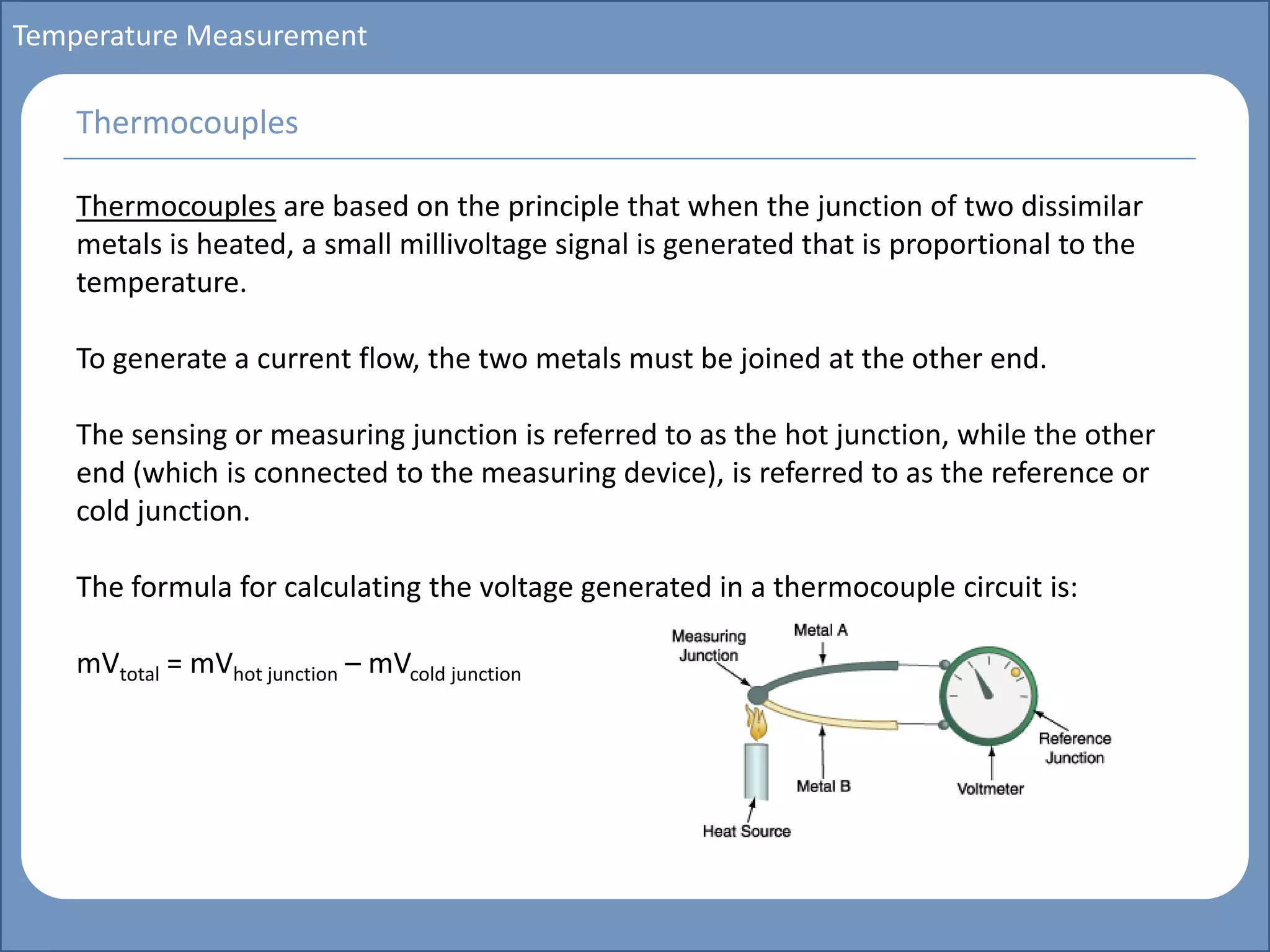Main title
Write Discussion here
Write title here
Basics of Instrumentation and Control
Course Topics
Introduction to measurements and control concepts
Pressure measurement
Flow measurement
Level measurement
Temperature measurement
Control Valves
Process Control Loops
Control Systems (PLC, DCS, SCADA)
Course Contents
Temperature Measurement
Thermocouples are based on the principle that when the junction of two dissimilar
metals is heated, a small millivoltage signal is generated that is proportional to the
temperature.
To generate a current flow, the two metals must be joined at the other end.
The sensing or measuring junction is referred to as the hot junction, while the other
end (which is connected to the measuring device), is referred to as the reference or
cold junction.
The formula for calculating the voltage generated in a thermocouple circuit is:
mVtotal = mVhot junction – mVcold junction
Thermocouples
 