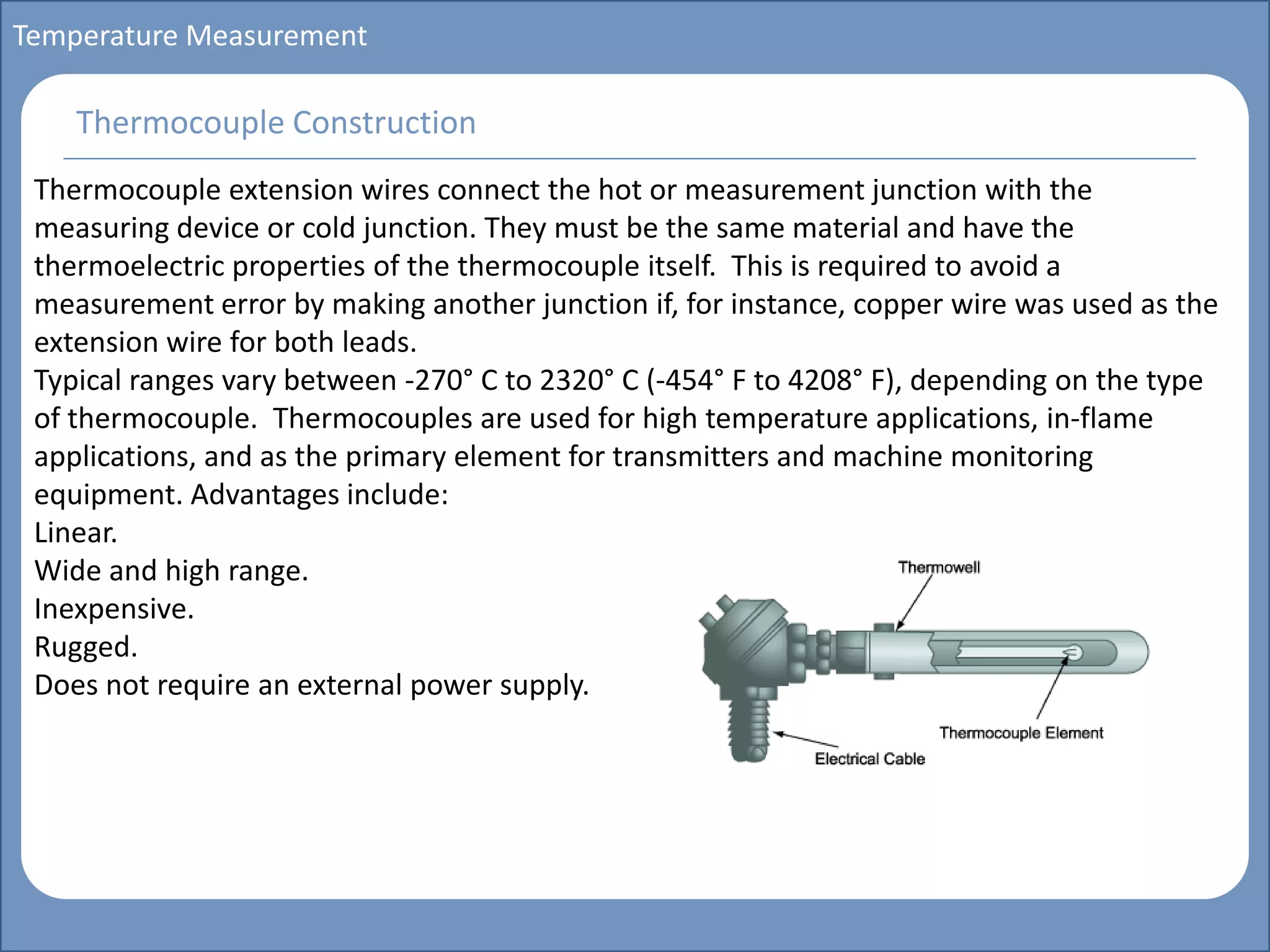 Main title
Write Discussion here
Write title here
Basics of Instrumentation and Control
Course Topics
Introduction to measurements and control concepts
Pressure measurement
Flow measurement
Level measurement
Temperature measurement
Control Valves
Process Control Loops
Control Systems (PLC, DCS, SCADA)
Course Contents
Temperature Measurement
Thermocouple extension wires connect the hot or measurement junction with the
measuring device or cold junction. They must be the same material and have the
thermoelectric properties of the thermocouple itself. This is required to avoid a
measurement error by making another junction if, for instance, copper wire was used as the
extension wire for both leads.
Typical ranges vary between -270° C to 2320° C (-454° F to 4208° F), depending on the type
of thermocouple. Thermocouples are used for high temperature applications, in-flame
applications, and as the primary element for transmitters and machine monitoring
equipment. Advantages include:
Linear.
Wide and high range.
Inexpensive.
Rugged.
Does not require an external power supply.
Thermocouple Construction
 