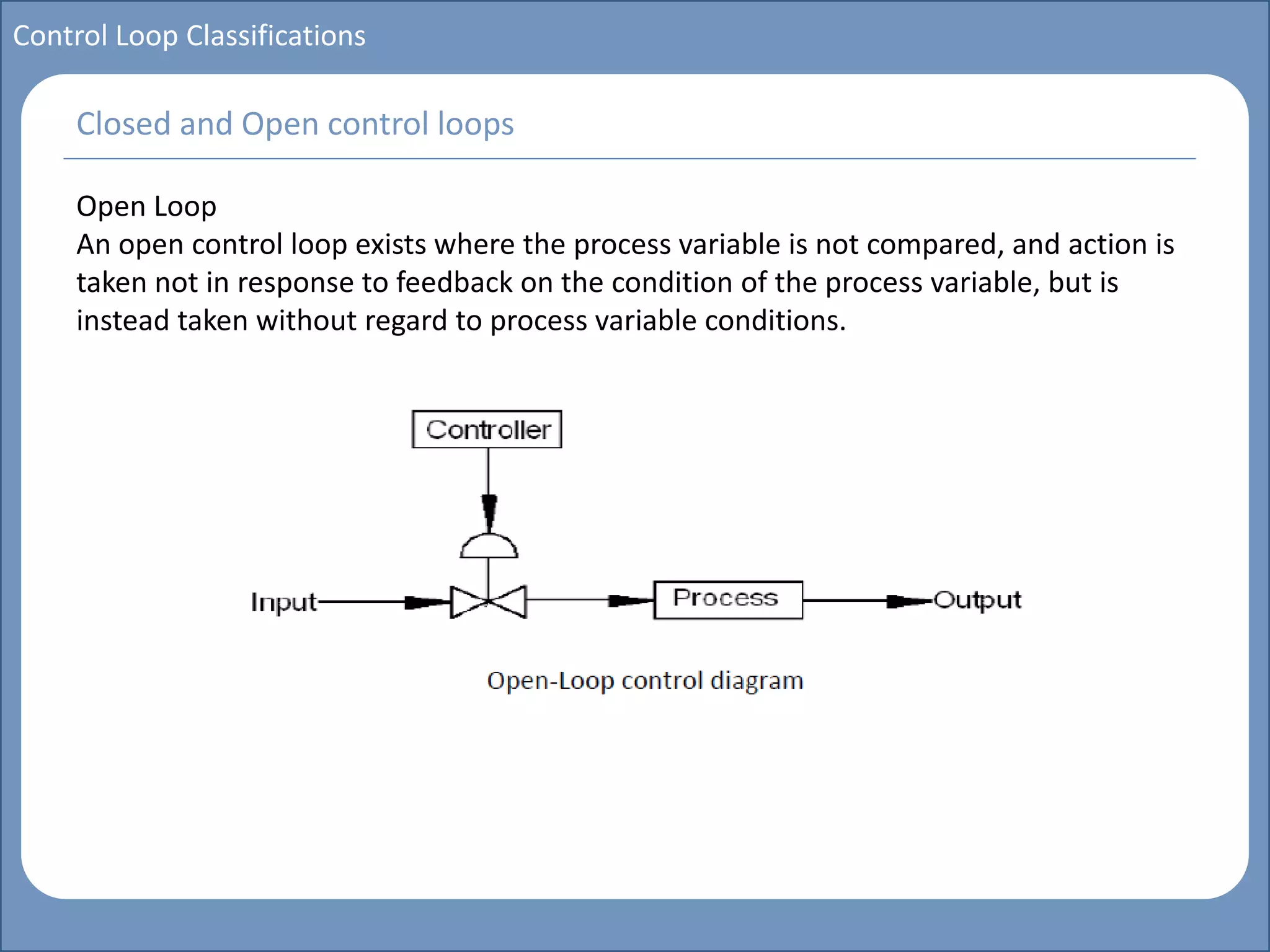 Main title
Write Discussion here
Write title here
Control Loop Classifications
Open Loop
An open control loop exists where the process variable is not compared, and action is
taken not in response to feedback on the condition of the process variable, but is
instead taken without regard to process variable conditions.
Closed and Open control loops
 