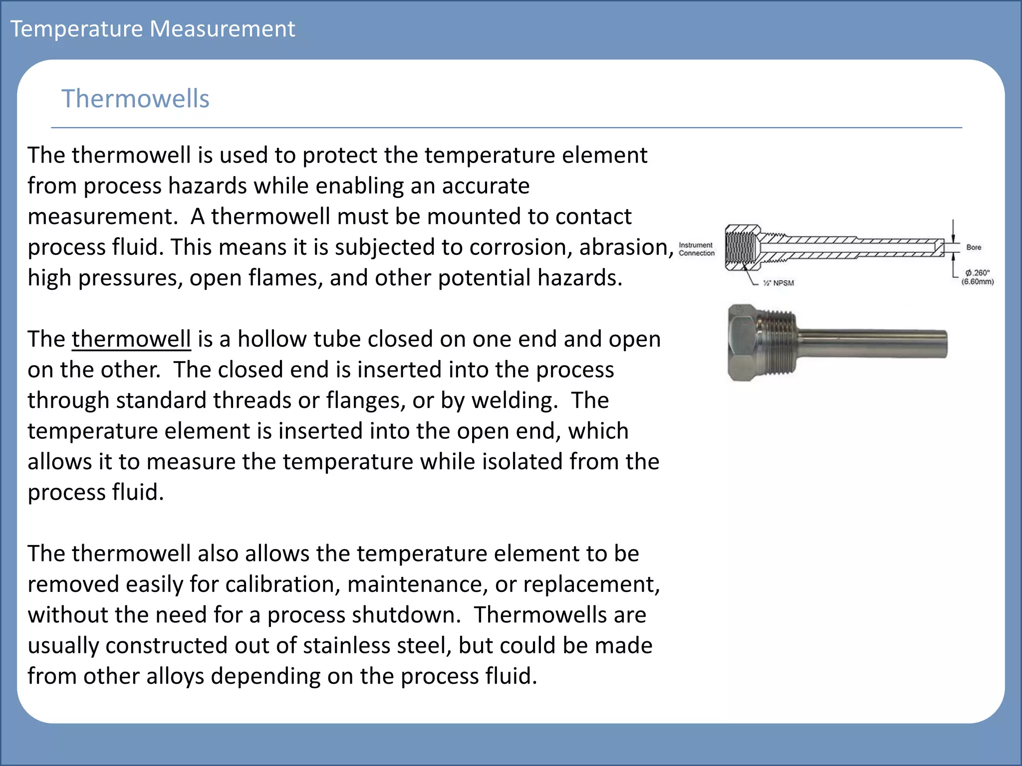 Main title
Write Discussion here
Write title here
Basics of Instrumentation and Control
Course Topics
Introduction to measurements and control concepts
Pressure measurement
Flow measurement
Level measurement
Temperature measurement
Control Valves
Process Control Loops
Control Systems (PLC, DCS, SCADA)
Course Contents
Temperature Measurement
The thermowell is used to protect the temperature element
from process hazards while enabling an accurate
measurement. A thermowell must be mounted to contact
process fluid. This means it is subjected to corrosion, abrasion,
high pressures, open flames, and other potential hazards.
The thermowell is a hollow tube closed on one end and open
on the other. The closed end is inserted into the process
through standard threads or flanges, or by welding. The
temperature element is inserted into the open end, which
allows it to measure the temperature while isolated from the
process fluid.
The thermowell also allows the temperature element to be
removed easily for calibration, maintenance, or replacement,
without the need for a process shutdown. Thermowells are
usually constructed out of stainless steel, but could be made
from other alloys depending on the process fluid.
Thermowells
 