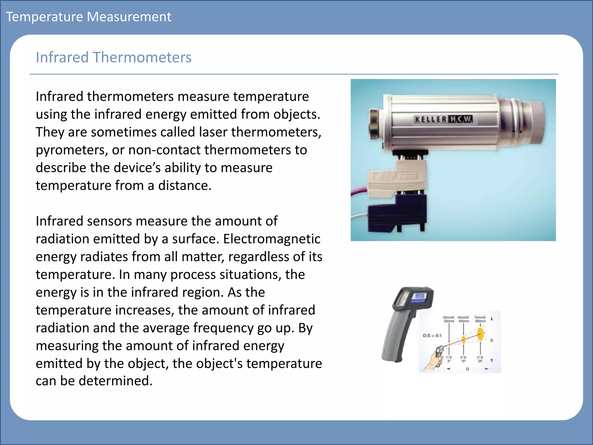 Main title
Write Discussion here
Write title here
Basics of Instrumentation and Control
Course Topics
Introduction to measurements and control concepts
Pressure measurement
Flow measurement
Level measurement
Temperature measurement
Control Valves
Process Control Loops
Control Systems (PLC, DCS, SCADA)
Course Contents
Temperature Measurement
Infrared thermometers measure temperature
using the infrared energy emitted from objects.
They are sometimes called laser thermometers,
pyrometers, or non-contact thermometers to
describe the device’s ability to measure
temperature from a distance.
Infrared sensors measure the amount of
radiation emitted by a surface. Electromagnetic
energy radiates from all matter, regardless of its
temperature. In many process situations, the
energy is in the infrared region. As the
temperature increases, the amount of infrared
radiation and the average frequency go up. By
measuring the amount of infrared energy
emitted by the object, the object's temperature
can be determined.
Infrared Thermometers
 