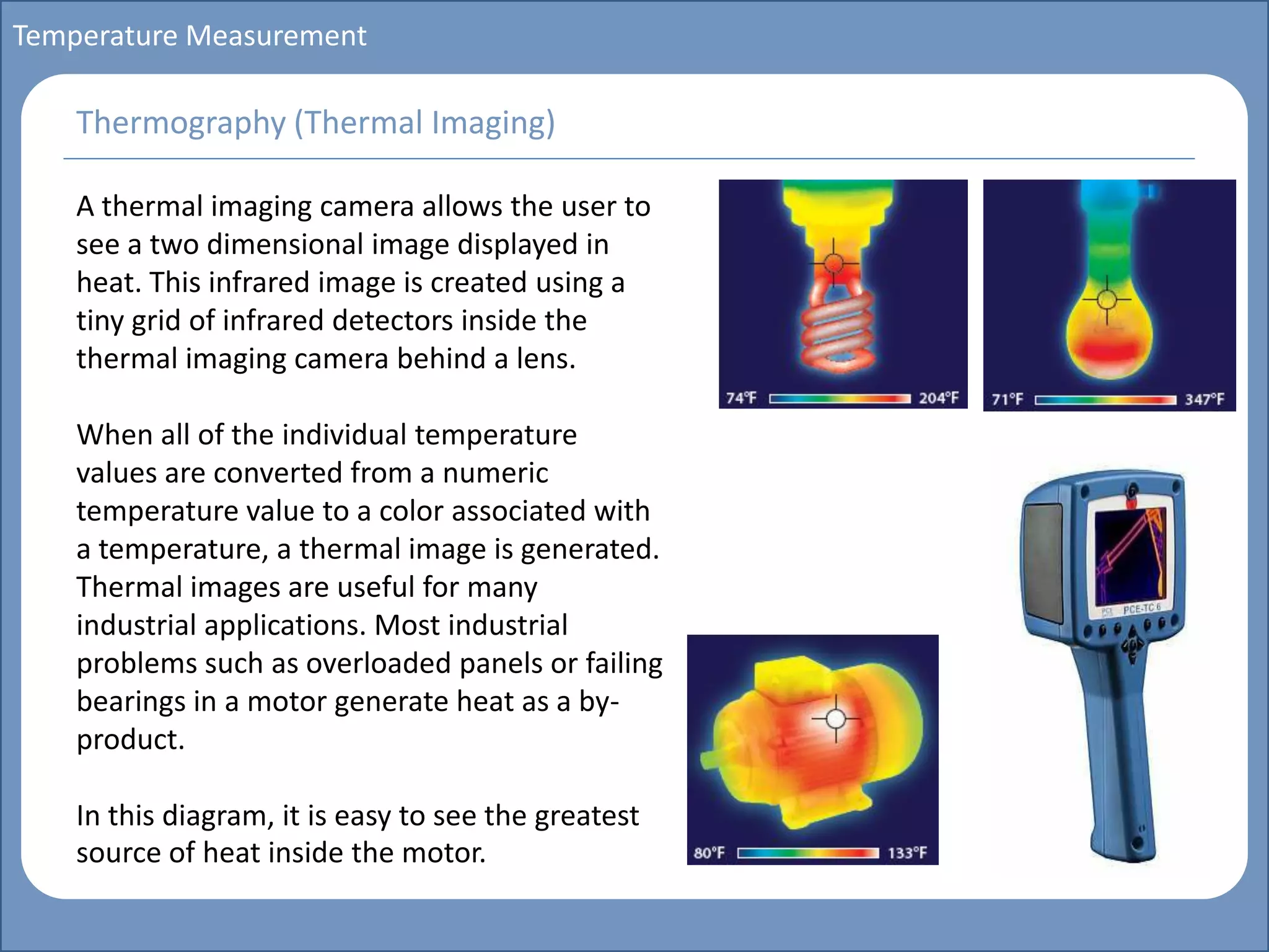 Main title
Write Discussion here
Write title here
Basics of Instrumentation and Control
Course Topics
Introduction to measurements and control concepts
Pressure measurement
Flow measurement
Level measurement
Temperature measurement
Control Valves
Process Control Loops
Control Systems (PLC, DCS, SCADA)
Course Contents
Temperature Measurement
A thermal imaging camera allows the user to
see a two dimensional image displayed in
heat. This infrared image is created using a
tiny grid of infrared detectors inside the
thermal imaging camera behind a lens.
When all of the individual temperature
values are converted from a numeric
temperature value to a color associated with
a temperature, a thermal image is generated.
Thermal images are useful for many
industrial applications. Most industrial
problems such as overloaded panels or failing
bearings in a motor generate heat as a by-
product.
In this diagram, it is easy to see the greatest
source of heat inside the motor.
Thermography (Thermal Imaging)
 