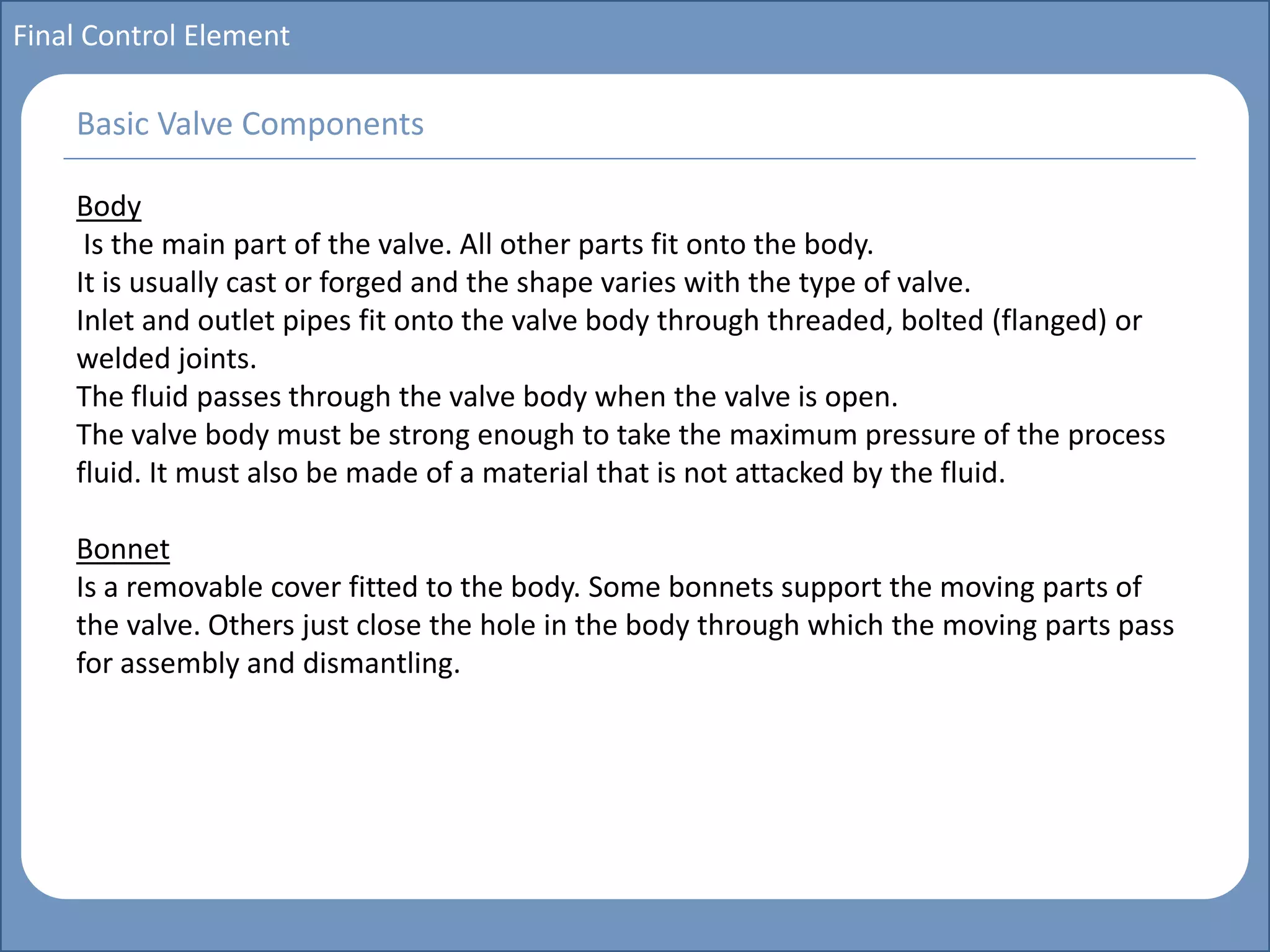 Main title
Write Discussion here
Write title here
Basics of Instrumentation and Control
Course Topics
Introduction to measurements and control concepts
Pressure measurement
Flow measurement
Level measurement
Temperature measurement
Control Valves
Process Control Loops
Control Systems (PLC, DCS, SCADA)
Course Contents
Final Control Element
Body
Is the main part of the valve. All other parts fit onto the body.
It is usually cast or forged and the shape varies with the type of valve.
Inlet and outlet pipes fit onto the valve body through threaded, bolted (flanged) or
welded joints.
The fluid passes through the valve body when the valve is open.
The valve body must be strong enough to take the maximum pressure of the process
fluid. It must also be made of a material that is not attacked by the fluid.
Bonnet
Is a removable cover fitted to the body. Some bonnets support the moving parts of
the valve. Others just close the hole in the body through which the moving parts pass
for assembly and dismantling.
Basic Valve Components
 