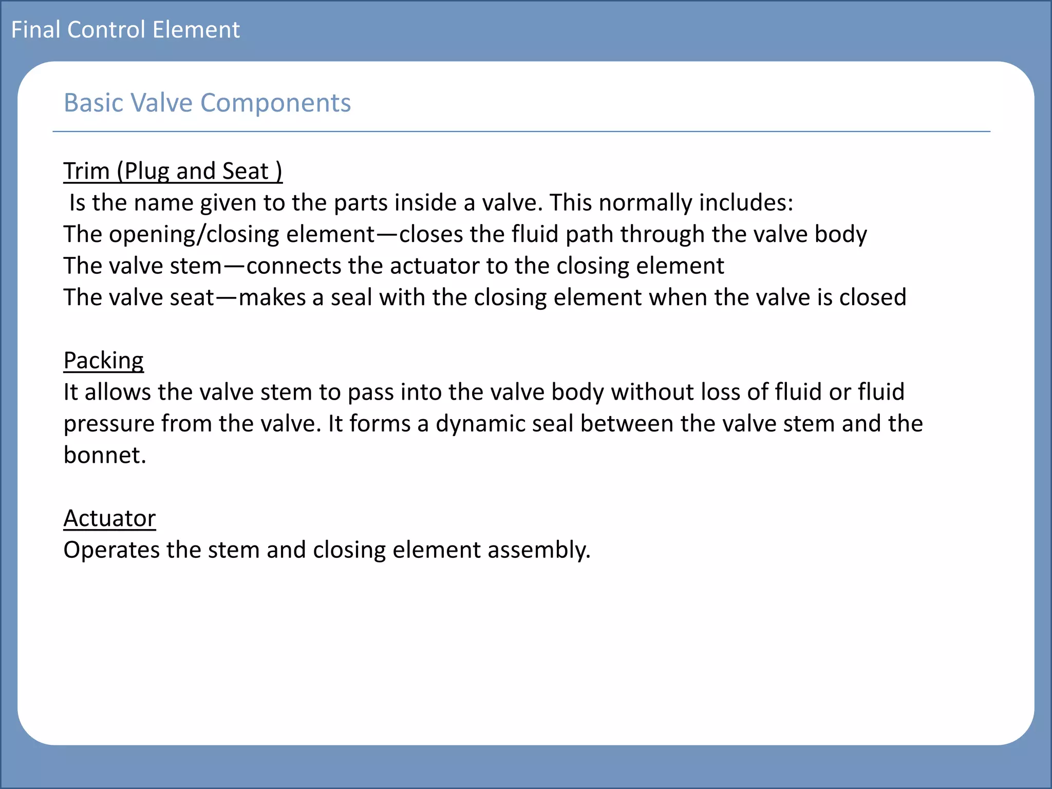 Main title
Write Discussion here
Write title here
Basics of Instrumentation and Control
Course Topics
Introduction to measurements and control concepts
Pressure measurement
Flow measurement
Level measurement
Temperature measurement
Control Valves
Process Control Loops
Control Systems (PLC, DCS, SCADA)
Course Contents
Final Control Element
Trim (Plug and Seat )
Is the name given to the parts inside a valve. This normally includes:
The opening/closing element—closes the fluid path through the valve body
The valve stem—connects the actuator to the closing element
The valve seat—makes a seal with the closing element when the valve is closed
Packing
It allows the valve stem to pass into the valve body without loss of fluid or fluid
pressure from the valve. It forms a dynamic seal between the valve stem and the
bonnet.
Actuator
Operates the stem and closing element assembly.
Basic Valve Components
 
