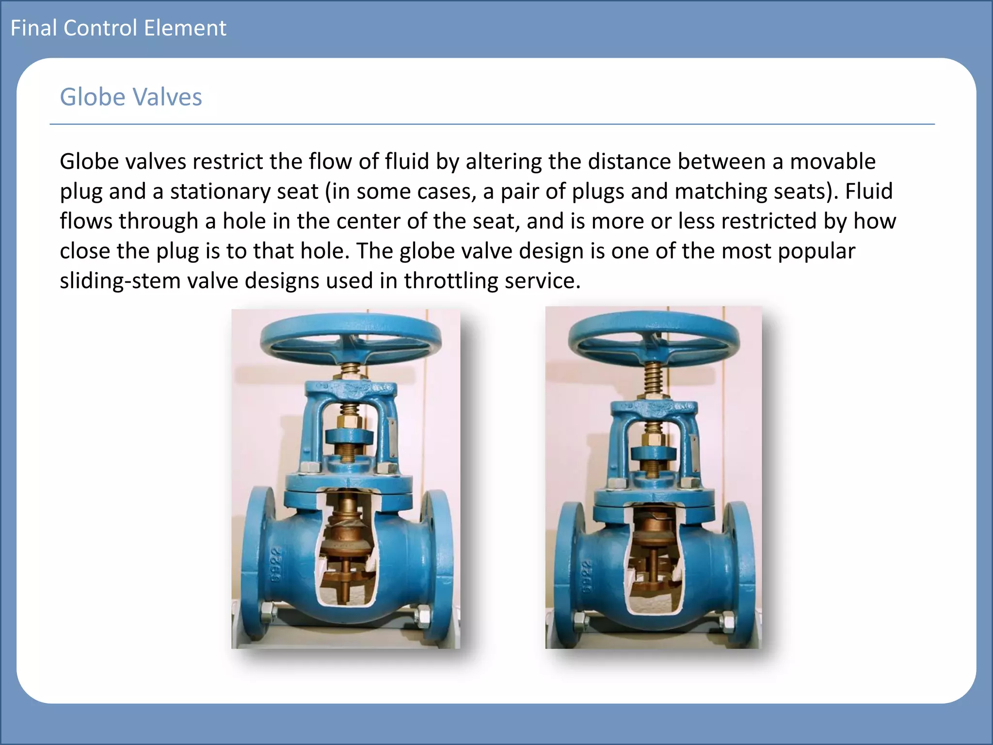 Main title
Write Discussion here
Write title here
Basics of Instrumentation and Control
Course Topics
Introduction to measurements and control concepts
Pressure measurement
Flow measurement
Level measurement
Temperature measurement
Control Valves
Process Control Loops
Control Systems (PLC, DCS, SCADA)
Course Contents
Final Control Element
Globe valves restrict the flow of fluid by altering the distance between a movable
plug and a stationary seat (in some cases, a pair of plugs and matching seats). Fluid
flows through a hole in the center of the seat, and is more or less restricted by how
close the plug is to that hole. The globe valve design is one of the most popular
sliding-stem valve designs used in throttling service.
Globe Valves
 