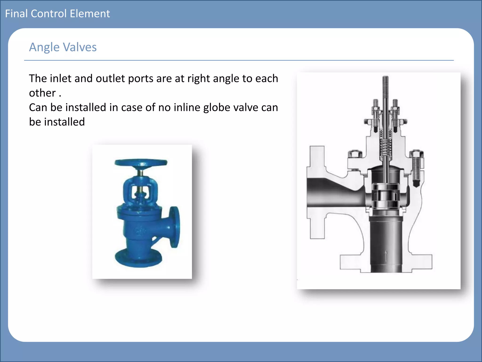 Main title
Write Discussion here
Write title here
Basics of Instrumentation and Control
Course Topics
Introduction to measurements and control concepts
Pressure measurement
Flow measurement
Level measurement
Temperature measurement
Control Valves
Process Control Loops
Control Systems (PLC, DCS, SCADA)
Course Contents
Final Control Element
The inlet and outlet ports are at right angle to each
other .
Can be installed in case of no inline globe valve can
be installed
Angle Valves
 