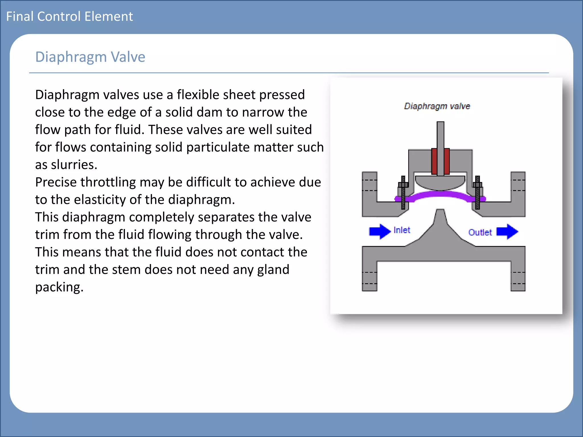 Main title
Write Discussion here
Write title here
Basics of Instrumentation and Control
Course Topics
Introduction to measurements and control concepts
Pressure measurement
Flow measurement
Level measurement
Temperature measurement
Control Valves
Process Control Loops
Control Systems (PLC, DCS, SCADA)
Course Contents
Final Control Element
Diaphragm valves use a flexible sheet pressed
close to the edge of a solid dam to narrow the
flow path for fluid. These valves are well suited
for flows containing solid particulate matter such
as slurries.
Precise throttling may be difficult to achieve due
to the elasticity of the diaphragm.
This diaphragm completely separates the valve
trim from the fluid flowing through the valve.
This means that the fluid does not contact the
trim and the stem does not need any gland
packing.
Diaphragm Valve
 
