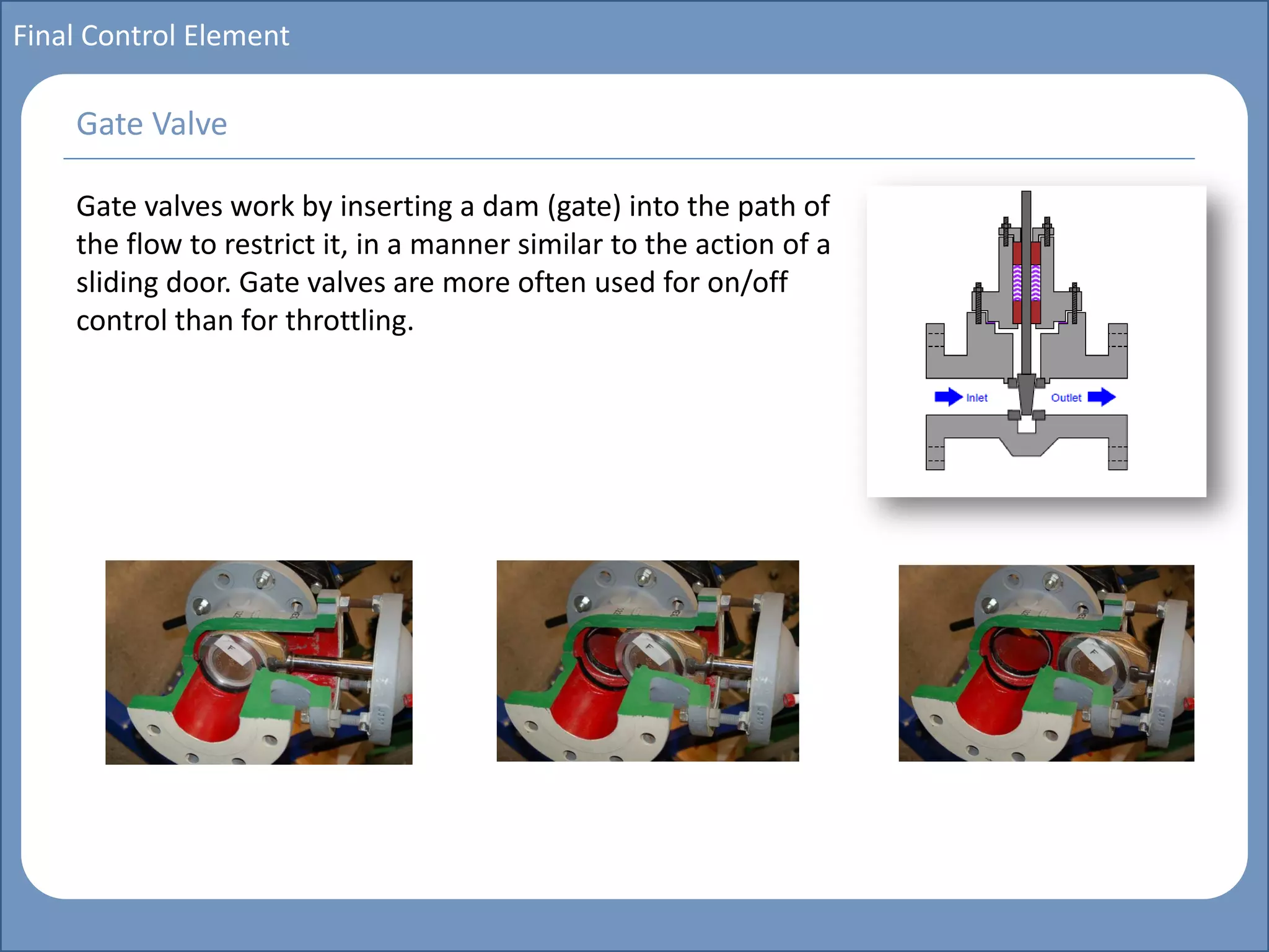 Main title
Write Discussion here
Write title here
Basics of Instrumentation and Control
Course Topics
Introduction to measurements and control concepts
Pressure measurement
Flow measurement
Level measurement
Temperature measurement
Control Valves
Process Control Loops
Control Systems (PLC, DCS, SCADA)
Course Contents
Final Control Element
Gate valves work by inserting a dam (gate) into the path of
the flow to restrict it, in a manner similar to the action of a
sliding door. Gate valves are more often used for on/off
control than for throttling.
Gate Valve
 