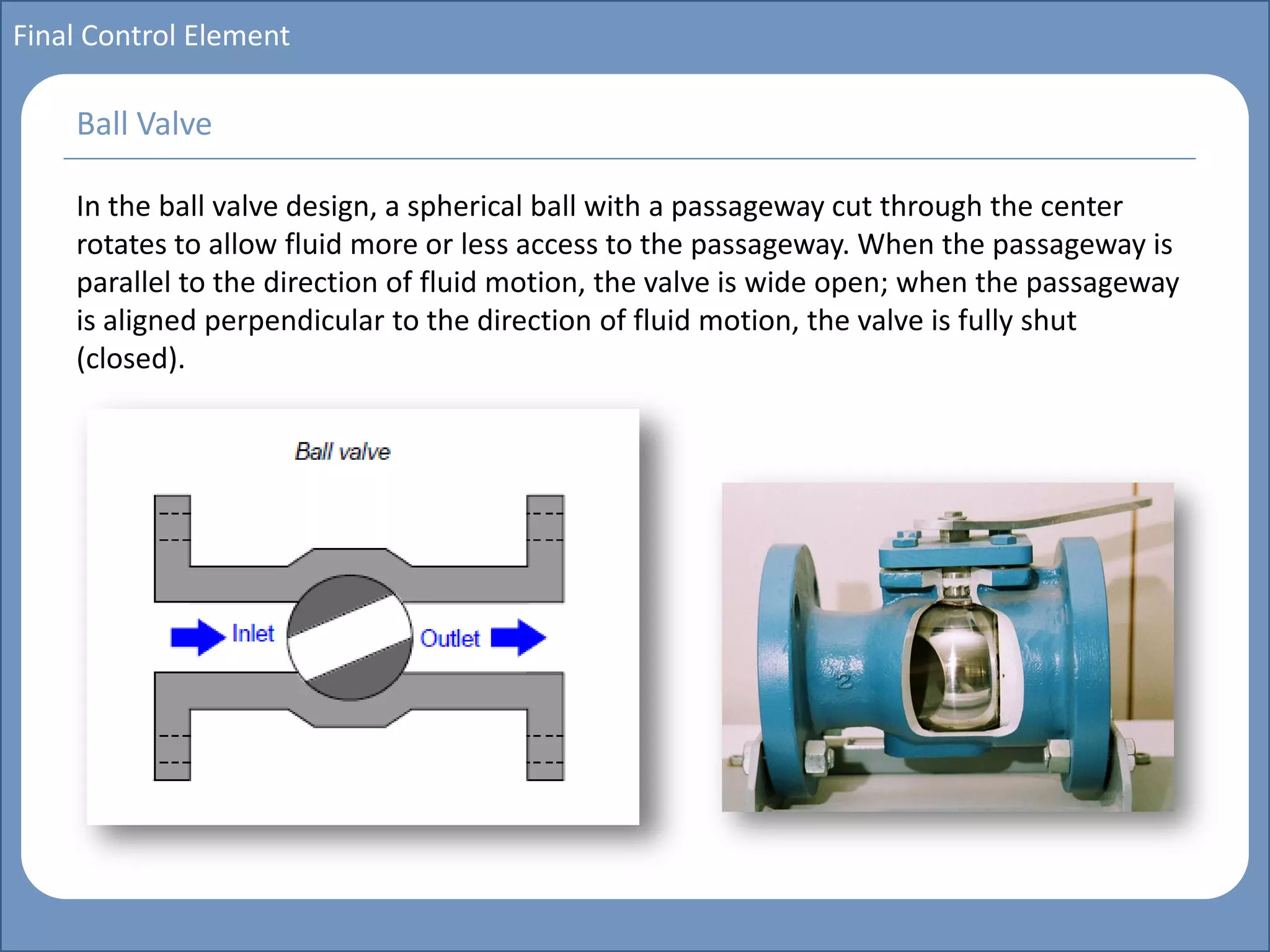Main title
Write Discussion here
Write title here
Basics of Instrumentation and Control
Course Topics
Introduction to measurements and control concepts
Pressure measurement
Flow measurement
Level measurement
Temperature measurement
Control Valves
Process Control Loops
Control Systems (PLC, DCS, SCADA)
Course Contents
Final Control Element
In the ball valve design, a spherical ball with a passageway cut through the center
rotates to allow fluid more or less access to the passageway. When the passageway is
parallel to the direction of fluid motion, the valve is wide open; when the passageway
is aligned perpendicular to the direction of fluid motion, the valve is fully shut
(closed).
Ball Valve
 