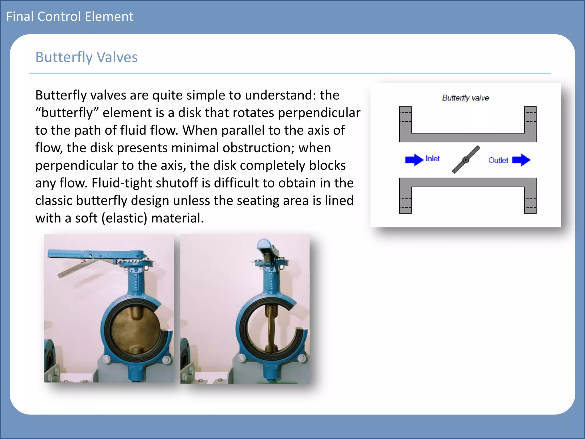 Main title
Write Discussion here
Write title here
Basics of Instrumentation and Control
Course Topics
Introduction to measurements and control concepts
Pressure measurement
Flow measurement
Level measurement
Temperature measurement
Control Valves
Process Control Loops
Control Systems (PLC, DCS, SCADA)
Course Contents
Final Control Element
Butterfly valves are quite simple to understand: the
“butterfly” element is a disk that rotates perpendicular
to the path of fluid flow. When parallel to the axis of
flow, the disk presents minimal obstruction; when
perpendicular to the axis, the disk completely blocks
any flow. Fluid-tight shutoff is difficult to obtain in the
classic butterfly design unless the seating area is lined
with a soft (elastic) material.
Butterfly Valves
 