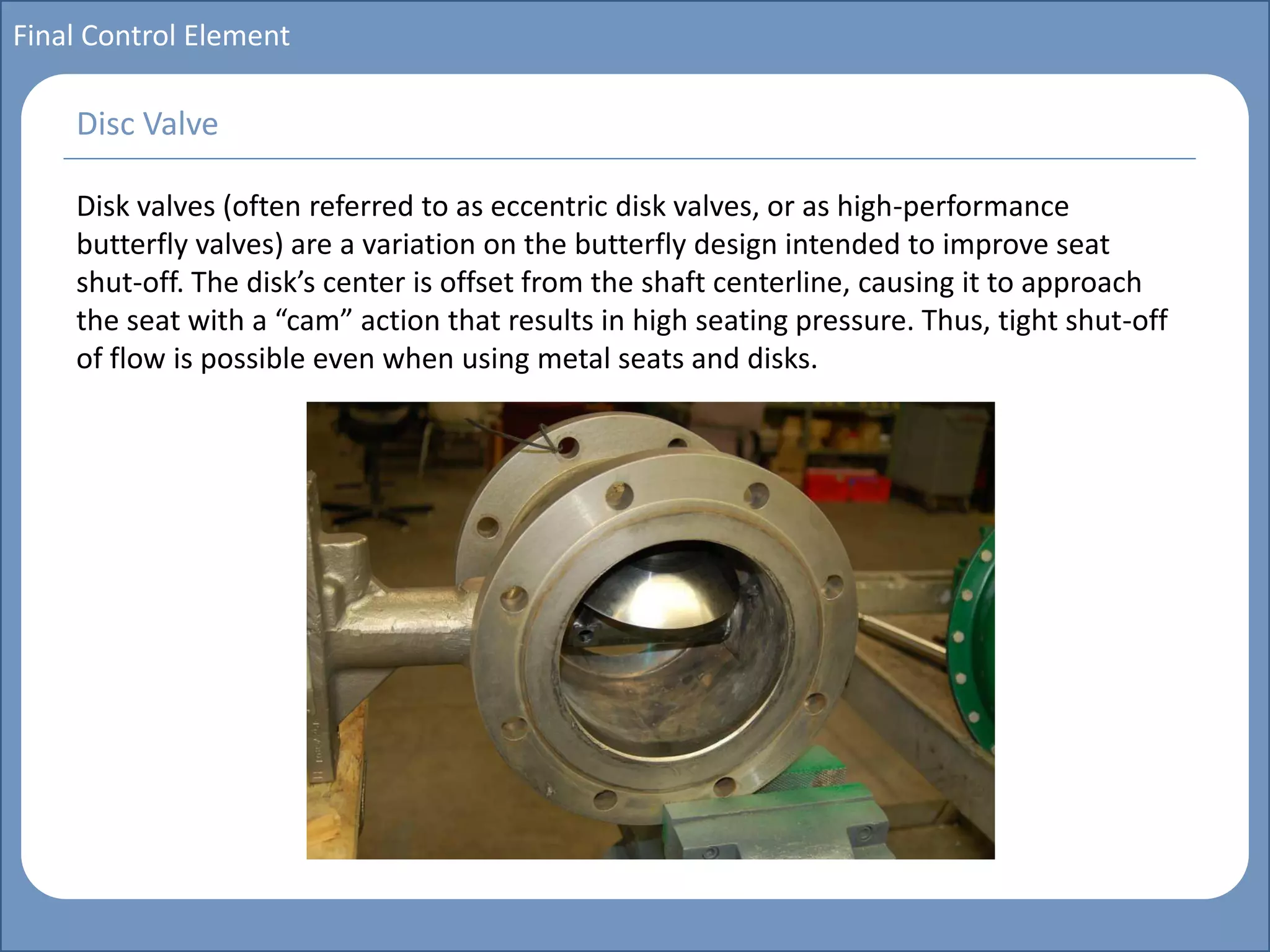 Main title
Write Discussion here
Write title here
Basics of Instrumentation and Control
Course Topics
Introduction to measurements and control concepts
Pressure measurement
Flow measurement
Level measurement
Temperature measurement
Control Valves
Process Control Loops
Control Systems (PLC, DCS, SCADA)
Course Contents
Final Control Element
Disk valves (often referred to as eccentric disk valves, or as high-performance
butterfly valves) are a variation on the butterfly design intended to improve seat
shut-off. The disk’s center is offset from the shaft centerline, causing it to approach
the seat with a “cam” action that results in high seating pressure. Thus, tight shut-off
of flow is possible even when using metal seats and disks.
Disc Valve
 
