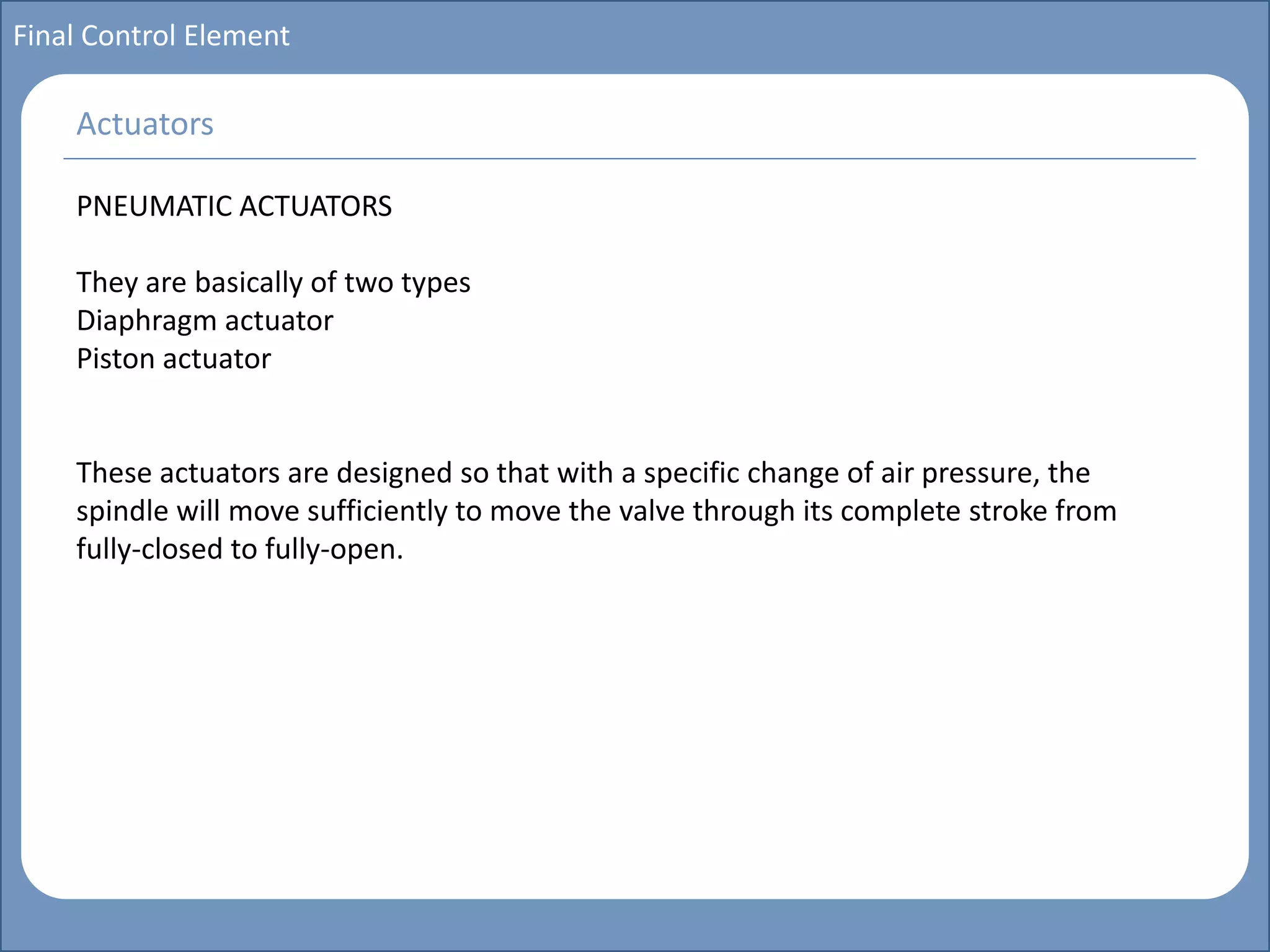 Main title
Write Discussion here
Write title here
Basics of Instrumentation and Control
Course Topics
Introduction to measurements and control concepts
Pressure measurement
Flow measurement
Level measurement
Temperature measurement
Control Valves
Process Control Loops
Control Systems (PLC, DCS, SCADA)
Course Contents
Final Control Element
PNEUMATIC ACTUATORS
They are basically of two types
Diaphragm actuator
Piston actuator
These actuators are designed so that with a specific change of air pressure, the
spindle will move sufficiently to move the valve through its complete stroke from
fully-closed to fully-open.
Actuators
 